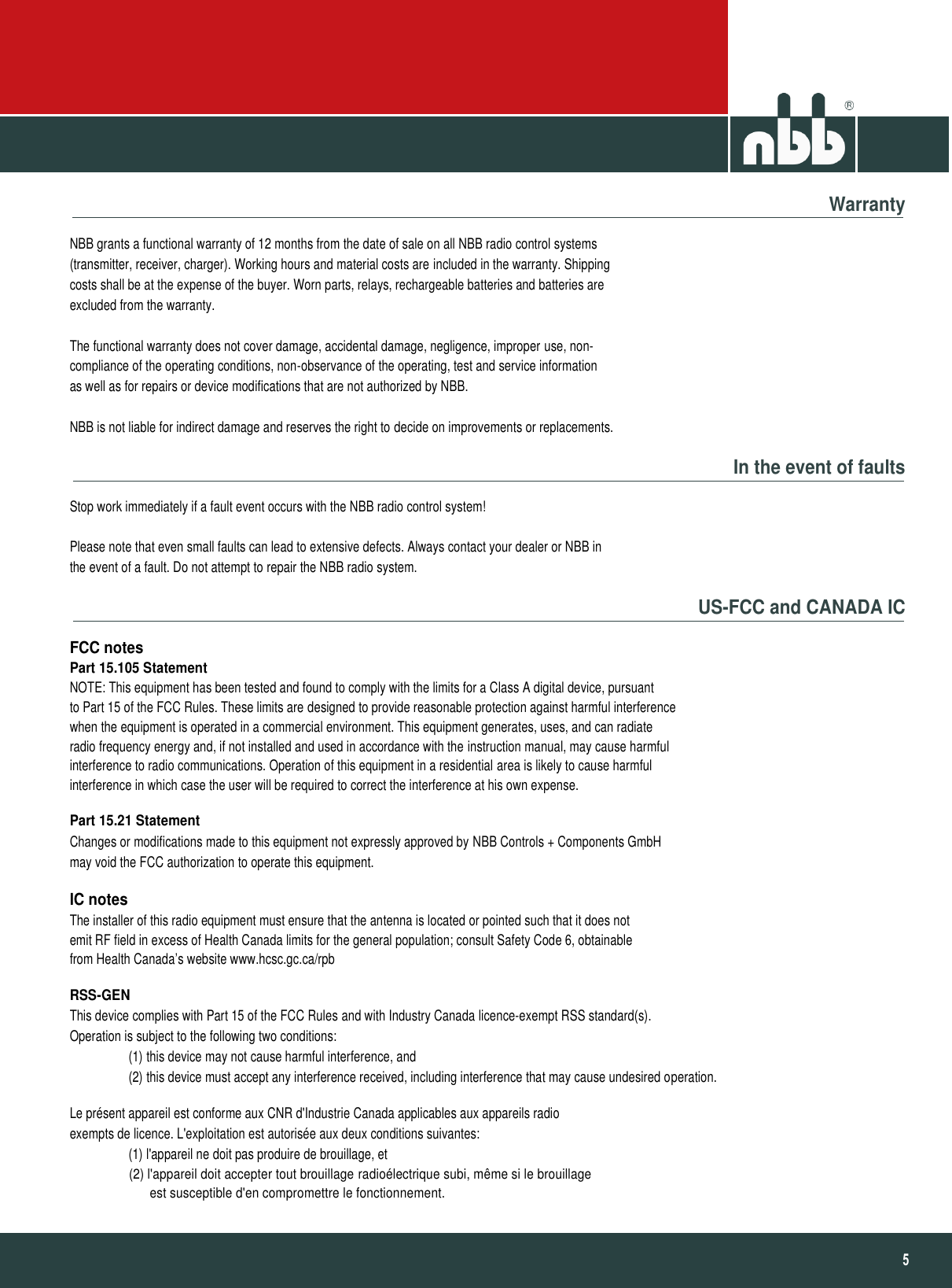                                                                                                                                                                                                                                                                                           5   Warranty NBB grants a functional warranty of 12 months from the date of sale on all NBB radio control systems (transmitter, receiver, charger). Working hours and material costs are included in the warranty. Shipping costs shall be at the expense of the buyer. Worn parts, relays, rechargeable batteries and batteries are excluded from the warranty.  The functional warranty does not cover damage, accidental damage, negligence, improper use, non- compliance of the operating conditions, non-observance of the operating, test and service information as well as for repairs or device modifications that are not authorized by NBB.  NBB is not liable for indirect damage and reserves the right to decide on improvements or replacements. In the event of faults Stop work immediately if a fault event occurs with the NBB radio control system!  Please note that even small faults can lead to extensive defects. Always contact your dealer or NBB in the event of a fault. Do not attempt to repair the NBB radio system. US-FCC and CANADA IC FCC notes Part 15.105 Statement NOTE: This equipment has been tested and found to comply with the limits for a Class A digital device, pursuant to Part 15 of the FCC Rules. These limits are designed to provide reasonable protection against harmful interference when the equipment is operated in a commercial environment. This equipment generates, uses, and can radiate radio frequency energy and, if not installed and used in accordance with the instruction manual, may cause harmful interference to radio communications. Operation of this equipment in a residential area is likely to cause harmful interference in which case the user will be required to correct the interference at his own expense. Part 15.21 Statement Changes or modifications made to this equipment not expressly approved by NBB Controls + Components GmbH may void the FCC authorization to operate this equipment. IC notes The installer of this radio equipment must ensure that the antenna is located or pointed such that it does not emit RF field in excess of Health Canada limits for the general population; consult Safety Code 6, obtainable from Health Canada’s website www.hcsc.gc.ca/rpb RSS-GEN This device complies with Part 15 of the FCC Rules and with Industry Canada licence-exempt RSS standard(s). Operation is subject to the following two conditions:                   (1) this device may not cause harmful interference, and                   (2) this device must accept any interference received, including interference that may cause undesired operation. Le présent appareil est conforme aux CNR d&apos;Industrie Canada applicables aux appareils radio exempts de licence. L&apos;exploitation est autorisée aux deux conditions suivantes:                   (1) l&apos;appareil ne doit pas produire de brouillage, et                   (2) l&apos;appareil doit accepter tout brouillage radioélectrique subi, même si le brouillage                         est susceptible d&apos;en compromettre le fonctionnement. 