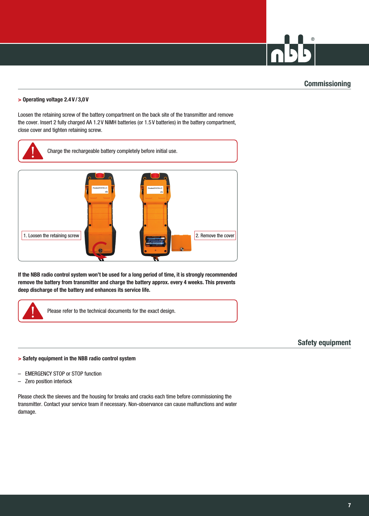 76NBB Controls +  Components  GmbHTransmitter PocketEvo® Commissioning&gt;  Operating  voltage 2.4 V / 3,0 V Loosen the retaining screw of the battery compartment on the back site of the transmitter and remove  the cover. Insert 2 fully charged AA 1.2 V NiMH batteries (or 1.5 V batteries) in the battery compartment,  close cover and tighten retaining screw.  If the NBB radio control system won’t be used for a long period of time, it is strongly recommended  remove the battery from transmitter and charge the battery approx. every 4 weeks. This prevents  deep discharge of the battery and enhances its service life.Safety  equipment  &gt; Safety equipment in the NBB radio control system–  EMERGENCY STOP or STOP function–  Zero position interlock  Please check the sleeves and the housing for breaks and cracks each time before commissioning the  transmitter. Contact your service team if necessary. Non-observance can cause malfunctions and water  damage.1. Loosen the retaining screw    Charge the rechargeable battery  completely before initial use. Please refer to the technical documents for the exact design.2. Remove the cover