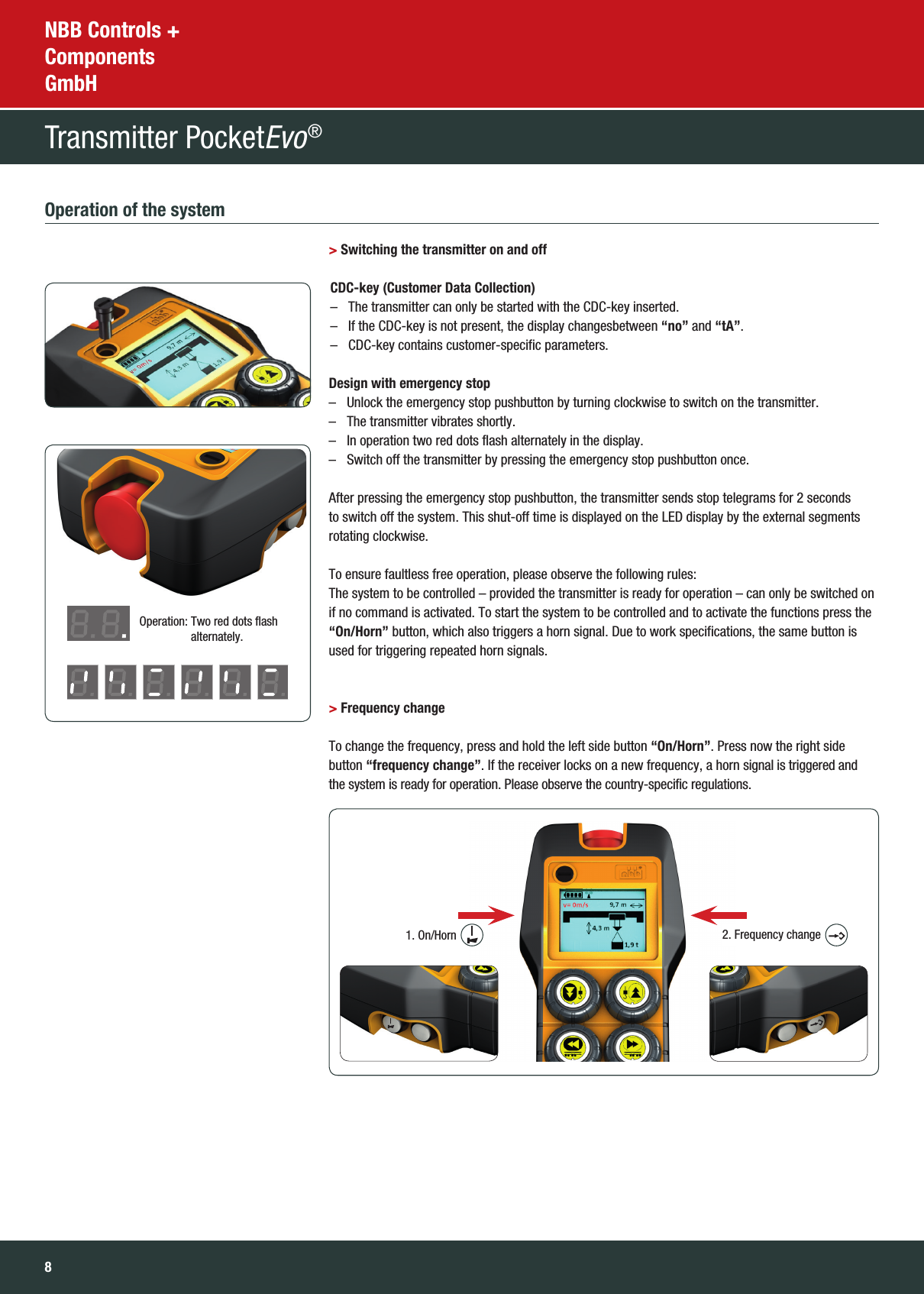 8NBB Controls +  Components  GmbHTransmitter PocketEvo® Operation of the system &gt; Switching the transmitter on and off  CDC-key (Customer Data Collection)   –  The transmitter can only be started with the CDC-key inserted. –  If the CDC-key is not present, the display changesbetween “no” and “tA”. –  CDC-key contains customer-specific parameters. Design with emergency stop   –  Unlock the emergency stop pushbutton by turning clockwise to switch on the transmitter.  –  The transmitter vibrates shortly.  –  In operation two red dots flash alternately in the display.  –  Switch off the transmitter by pressing the emergency stop pushbutton once.    After pressing the emergency stop pushbutton, the transmitter sends stop telegrams for 2 seconds to switch off the system. This shut-off time is displayed on the LED display by the external segments rotating clockwise.         To ensure faultless free operation, please observe the following rules: The system to be controlled – provided the transmitter is ready for operation – can only be switched on if no command is activated. To start the system to be controlled and to activate the functions press the “On/Horn” button, which also triggers a horn signal. Due to work specifications, the same button is used for triggering repeated horn signals.     &gt; Frequency change        To change the frequency, press and hold the left side button “On/Horn”. Press now the right side button “frequency change”. If the receiver locks on a new frequency, a horn signal is triggered and  the system is ready for operation. Please observe the country-specific regulations.Operation:  Two red dots flash  alternately.1. On/Horn 2. Frequency change