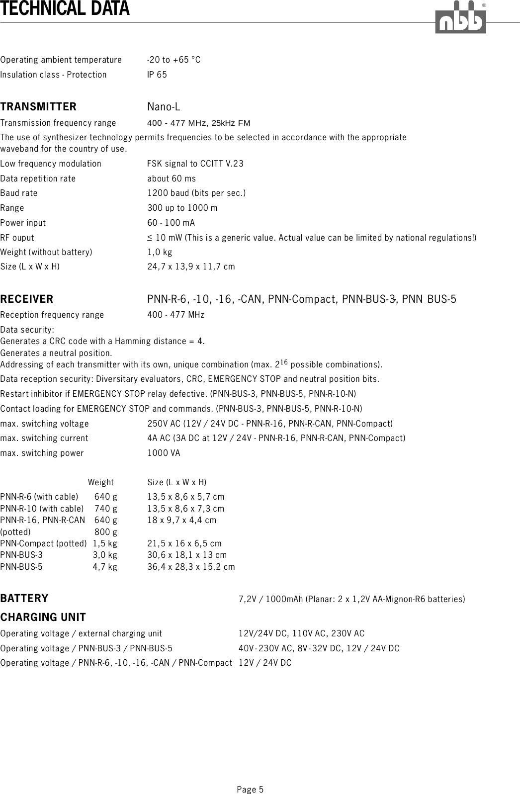 Page 5TECHNICAL DATA®Operating ambient temperature -20 to +65 °CInsulation class - Protection IP 65Transmission frequency range 400 - 477 MHz, 25kHz FMThe use of synthesizer technology permits frequencies to be selected in accordance with the appropriatewaveband for the country of use.Low frequency modulation FSK signal to CCITT V.23Data repetition rate about 60 msBaud rate 1200 baud (bits per sec.)Range 300 up to 1000 mPower inputRF ouput &lt;Weight (without battery) 1,0 kgSize (L x W x H)TRANSMITTERRNano-LPNN-R-6, -10, -16, -CAN, PNN-Compact, PNN-BUS-3, PNN BUS-560 - 100 mA10 mW (This is a generic value. Actual value can be limited by national regulations!)24,7 x 13,9 x 11,7 cmReception frequency range 400 - 477 MHzData security:Generates a CRC code with a Hamming distance = 4.Generates a neutral position.Addressing of each transmitter with its own, unique combination (max. 2 possible combinations).Data reception security: Diversitary evaluators, CRC, EMERGENCY STOP and neutral position bits.Restart inhibitor if EMERGENCY STOP relay defective. (PNN-BUS-3, PNN-BUS-5, PNN-R-10-N)Contact loading for EMERGENCY STOP and commands. (PNN-BUS-3, PNN-BUS-5, PNN-R-10-N)max. switching voltage 250V AC (12V / 24V DC - PNN-R-16, PNN-R-CAN, PNN-Compact)max. switching current 4A AC (3A DC at 12V / 24V - PNN-R-16, PNN-R-CAN, PNN-Compact)max. switching power 1000 VAWeight Size (L x W x H)PNN-R-6 (with cable) 640 g 13,5 x 8,6 x 5,7 cmPNN-R-10 (with cable) 740 g 13,5 x 8,6 x 7,3 cmPNN-R-16, PNN-R-CAN 640 g 18 x 9,7 x 4,4 cm(potted) 800 gPNN-Compact (potted) 1,5 kg 21,5 x 16 x 6,5 cmPNN-BUS-3 3,0 kg 30,6 x 18,1 x 13 cmPNN-BUS-5 4,7 kg 36,4 x 28,3 x 15,2 cm7,2V / 1000mAh (Planar: 2 x 1,2V AA-Mignon-R6 batteries)Operating voltage / external charging unit 12V/24V DC, 110V AC, 230V ACOperating voltage / PNN-BUS-3 / PNN-BUS-5 40V-230V AC, 8V-32V DC, 12V / 24V DCOperating voltage / PNN-R-6, -10, -16, -CAN / PNN-Compact 12V / 24V DCECEIVER -BATTERYCHARGING UNIT16