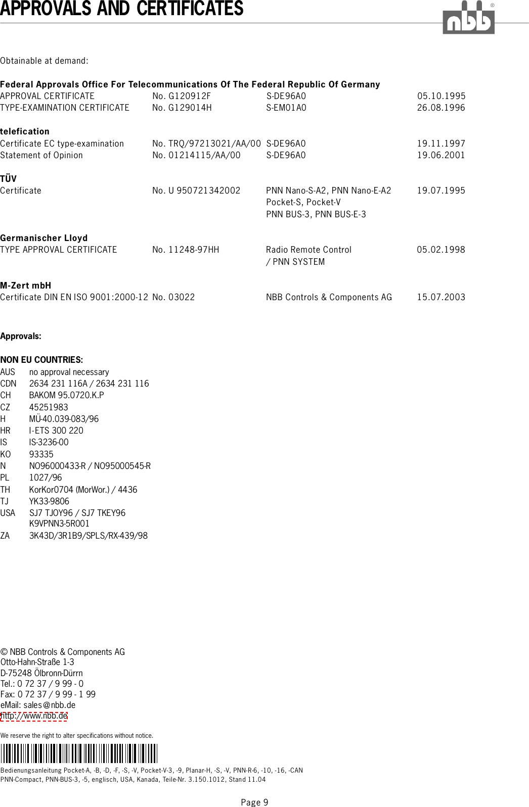 Bedienungsanleitung Pocket-A, -B, -D, -F, -S, -V, Pocket-V-3, -9,PNN-Compact, PNN-BUS-3, -5, englisch, USA, Kanada, Teile-Nr. 3.150.1012, Stand 11.04Planar-H, -S, -V, PNN-R-6, -10, -16, -CANAPPROVALS AND CERTIFICATES®Page 9©NBBControls&amp;ComponentsAGOtto-Hahn-Straße 1-3D-75248 Ölbronn-DürrnTel.: 0 72 37 / 9 99 - 0Fax: 0 72 37 / 9 99 - 1 99eMail: sales @nbb.dehttp://www.nbb.deWe reserve the right to alter specifications without notice.Approvals:NON EU COUNTRIES:AUS no approval necessaryCDN 2634 231 116A / 2634 231 116CH BAKOM 95.0720.K.PCZ 45251983HMÜ-40.039-083/96HR I-ETS 300 220IS IS-3236-00KO 93335NNO96000433-R/NO95000545-RPL 1027/96TH KorKor0704 (MorWor.) / 4436TJ YK33-9806USA SJ7 TJOY96 / SJ7 TKEY96K9VPNN3-5R001ZA 3K43D/3R1B9/SPLS/RX-439/98Obtainable at demand:APPROVAL CERTIFICATE No. G120912F S-DE96A0 05.10.1995TYPE-EXAMINATION CERTIFICATE No. G129014H S-EM01A0 26.08.1996Certificate EC type-examination No. TRQ/97213021/AA/00 S-DE96A0 19.11.1997Statement of Opinion No. 01214115/AA/00 S-DE96A0 19.06.2001Certificate No. U 950721342002 PNN Nano-S-A2, PNN Nano-E-A2 19.07.1995Pocket-S, Pocket-VPNN BUS-3, PNN BUS-E-3TYPE APPROVAL CERTIFICATE No. 11248-97HH Radio Remote Control 05.02.1998/PNNSYSTEMCertificate DIN EN ISO 9001:2000-12 No. 03022 NBB Controls &amp; Components AG 15.07.2003Federal Approvals Office For Telecommunications Of The Federal Republic Of GermanyteleficationTÜVGermanischer LloydM-Zert mbH