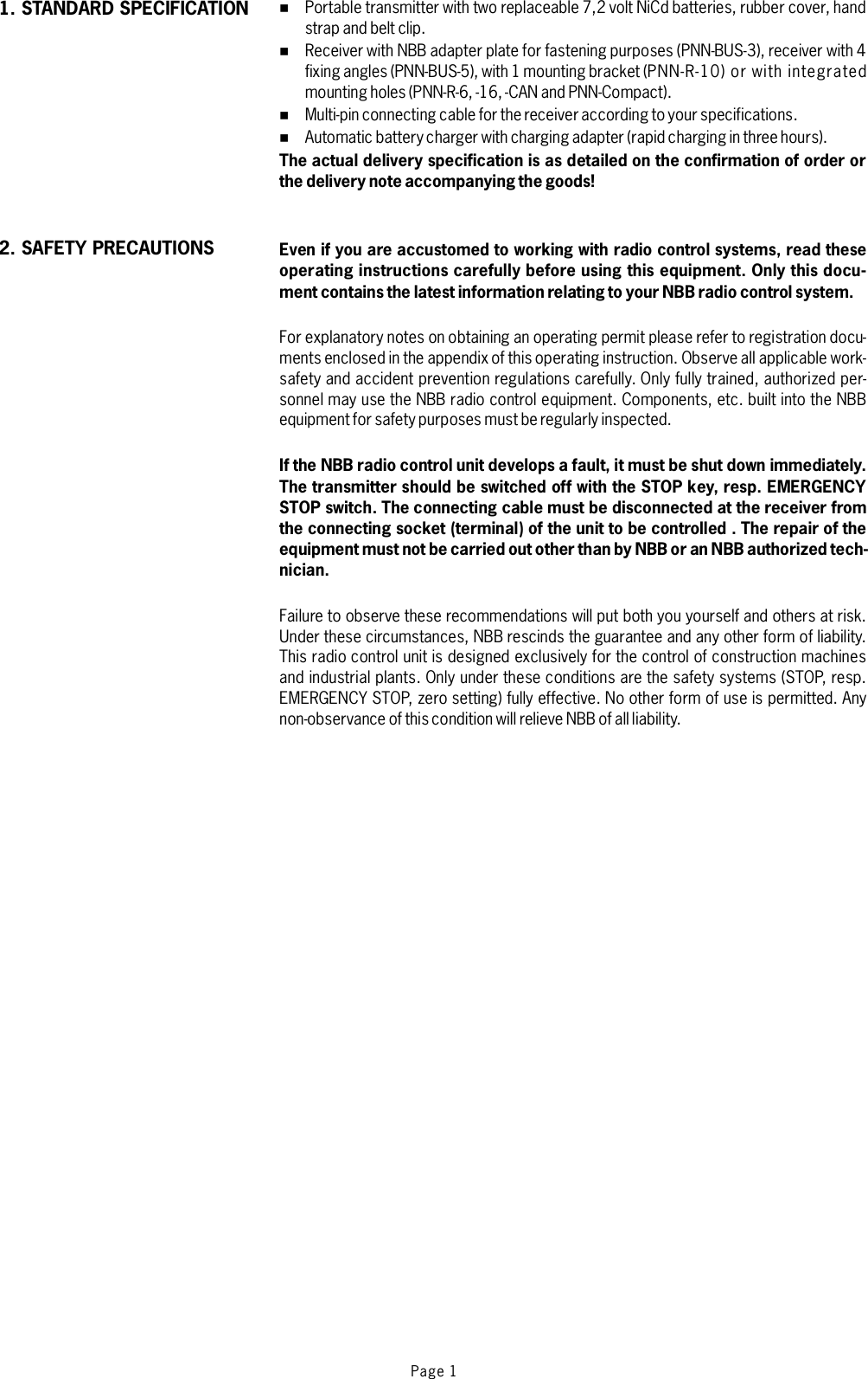 Page 1%%%%Portable transmitter with two replaceable 7,2 volt NiCd batteries, rubber cover, handstrap and belt clip.Receiver with NBB adapter plate for fastening purposes (PNN-BUS-3), receiver with 4fixing angles (PNN-BUS-5), with 1 mounting bracket (PNN-R-10) or with integratedmounting holes (PNN-R-6, -16, -CAN and PNN-Compact).Multi-pin connecting cable for the receiver according to your specifications.Automatic battery charger with charging adapter (rapid charging in three hours).For explanatory notes on obtaining an operating permit please refer to registration docu-ments enclosed in the appendix of thisoperating instruction. Observe all applicable work-safety and accident prevention regulations carefully. Only fully trained, authorized per-sonnel may use the NBB radio control equipment. Components, etc. built into the NBBequipment for safety purposes must be regularly inspected.Failure to observe these recommendations will put both you yourself and others at risk.Under these circumstances, NBB rescinds the guarantee and any other form of liability.This radio control unit is designed exclusively for the control of construction machinesand industrial plants. Only under these conditions are the safety systems (STOP, resp.EMERGENCY STOP, zero setting) fully effective. No other form of use is permitted. Anynon-observance of this condition will relieve NBB of allliability.The actual delivery specification is as detailed on the confirmation of order orthe delivery note accompanying the goods!Even if you are accustomed to working with radio control systems, read theseoperating instructions carefully before using this equipment. Only this docu-ment contains the latest information relating to your NBB radio control system.If the NBB radio control unit develops a fault, it must be shut down immediately.The transmitter should be switched off with the STOP key, resp. EMERGENCYSTOP switch. The connecting cable must be disconnected at the receiver fromthe connecting socket (terminal) of the unit to be controlled . The repair of theequipment must not be carried out other than by NBB or an NBB authorized tech-nician.1. STANDARD SPECIFICATION2. SAFETY PRECAUTIONS