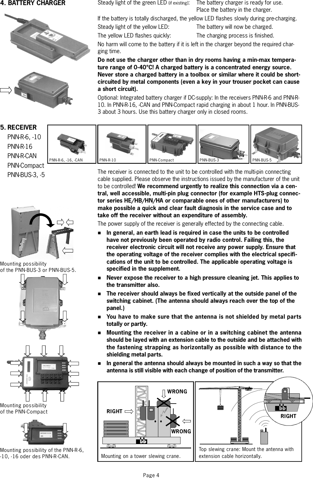 Page 4Steady light of the green LED : The battery charger is ready for use.Place the battery in the charger.If the battery is totally discharged, the yellow LED flashes slowly during pre-charging.Steady light of the yellow LED: The battery will now be charged.The yellow LED flashes quickly: The charging process is finished.No harm will come to the battery if it is left in the charger beyond the required char-ging time.Optional: Integrated battery charger if DC-supply: In the receivers PNN-R-6 and PNN-R-10. In PNN-R-16, -CAN and PNN-Compact rapid charging in about 1 hour. In PNN-BUS-3about3hours. Use this battery charger only in closed rooms.The receiver is connected to the unit to be controlled with the multi-pin connectingcable supplied. Please observe the instructions issued by the manufacturer of the unitto be controlled!The power supply of the receiver is generally effected by the connecting cable.(if existing)Do not use the charger other than in dry rooms having a min-max tempera-ture range of 0-40°C! A charged battery is a concentrated energy source.Never store a charged battery in a toolbox or similar where it could be short-circuited by metal components (even a key in your trouser pocket can causeashortcircuit).We recommend urgently to realize this connection via a cen-tral, well accessible, multi-pin plug connector (for example HTS-plug connec-tor series HE/HB/HN/HA or comparable ones of other manufacturers) tomake possible a quick and clear fault diagnosis in the service case and totake off the receiver without an expenditure of assembly.In general, an earth lead is required in case the units to be controlledhave not previously been operated by radio control. Failing this, thereceiver electronic circuit will not receive any power supply. Ensure thatthe operating voltage of the receiver complies with the electrical specifi-cations of the unit to be controlled. The applicable operating voltage isspecified in the supplement.Never expose the receiver to a high pressure cleaning jet. This applies tothe transmitter also.The receiver should always be fixed vertically at the outside panel of theswitching cabinet. (The antenna should always reach over the top of thepanel.)You have to make sure that the anten na is no t shielde d by metal par tstotally or partly.Mounting the receiver in a cabine or in a switching cabinet the antennashould be layed with an extension cable to the outside and be attached withthe fastening strapping as horizontally as possible with distance to theshielding metal parts.In general the antenna should always be mounted in such a way so that theantenna is still visible with each change of position of the transmitter.%%%%%%PNN-Compact PNN-BUS-3 PNN-BUS-5PNN-R-6, -16, -CAN PNN-R-105. RECEIVERPNN-R-6, -10PNN-R-16PNN-R-CANPNN-CompactPNN-BUS-3, -5Mounting possibilityof the PNN-BUS-3 or PNN-BUS-5.Mounting possibilityof the PNN-CompactMounting possibility of the PNN-R-6,-10, -16 oder des PNN-R-CAN.WRONGWRONGRIGHTMounting on a tower slewing crane.Top slewi ng crane: Mount the antenna withextension cable horizontally.RIGHT4. BATTERY CHARGER