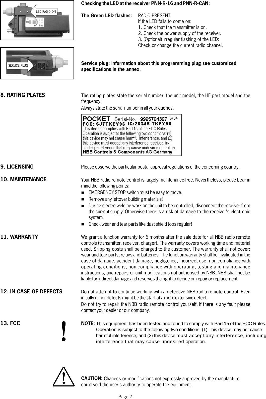 Page 7LED RADIO ONChecking the LED at the receiver PNN-R-16 and PNN-R-CAN:The Green LED flashes:Service plug: Information about this programming plug see customizedspecifications in the annex.RADIO PRESENT.If the LED fails to come on:1. Check that the transmitter is on.2. Check the power supply of the receiver.3. (Optional) Irregular flashing of the LED:Check or change the current radio channel.The rating plates state the serial number, the unit model, the HF part model and thefrequency.Always state the serial number in all your queries.Please observe the particular postal approval regulations of the concerning country.Your NBB radio remote control is largely maintenance-free. Nevertheless, please bear inmindthe followingpoints:EMERGENCY STOP switch must be easy to move.Remove any leftover building materials!During electro-welding work on the unit to be controlled, disconnect the receiver fromthecurrentsupply! Otherwise there is a risk of damage to the receiver&apos;s electronicsystem!Check wear and tear parts like dust shield tops regular!We grant a function warranty for 6 months after the sale date for all NBB radio remotecontrols (transmitter, receiver, charger). The warranty covers working time and materialused. Shipping costs shall be charged to the customer. The warranty shall not cover:wear and tear parts, relays and batteries. The function warranty shall be invalidated in thecase of damage, accident damage, negligence, incorrect use, non-compliance withoperating conditions, non-compliance with operating, testing and maintenanceinstructions, and repairs or unit modifications not authorised by NBB. NBB shall not beliable for indirect damage and reserves the right to decide on repair or replacement.Do not attempt to continue working with a defective NBB radio remote control. Eveninitially minor defects might be the start of a more extensive defect.Do not try to repair the NBB radio remote control yourself. If there is any fault pleasecontact your dealer or our company.%%%%NOTE:CAUTION:This equipment has been tested and found to comply with Part 15 of the FCC Rules.Operation is subject to the following two conditions: (1) This device may not cause harmful interference, and (2) this device must accept any interference, including interference that may cause undesired operation.     Changes or modifications not expressly approved by the manufacturecould void the user&apos;s authority to operate the equipment.SERVICE PLUG8. RATING PLATES9. LICENSING10. MAINTENANCE11. WARRANTY12. IN CASE OF DEFECTS13. FCC