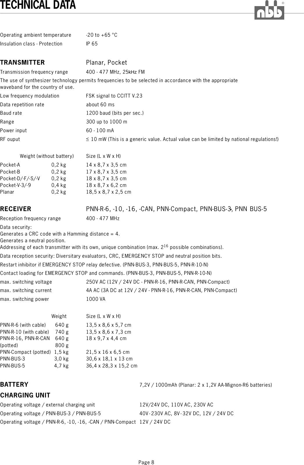 Page 8TECHNICAL DATA®Operating ambient temperature -20 to +65 °CInsulation class - Protection IP 65Transmission frequency range 400 - 477 MHz, 25kHz FMThe use of synthesizer technology permits frequencies to be selected in accordance with the appropriatewaveband for the country of use.Low frequency modulation FSK signal to CCITT V.23Data repetition rate about 60 msBaud rate 1200 baud (bits per sec.)Range 300 up to 1000 mPower inputRF ouput &lt;Weight (without battery) Size (L x W x H)TRANSMITTERRPlanar, PocketPNN-R-6, -10, -16, -CAN, PNN-Compact, PNN-BUS-3, PNN BUS-560 - 100 mA10 mW (This is a generic value. Actual value can be limited by national regulations!)Pocket-A 0,2 kg 14 x 8,7 x 3,5 cmPocket-B 0,2 kg 17 x 8,7 x 3,5 cmPocket-D/-F/-S/-V 0,2 kg 18 x 8,7 x 3,5 cmPocket-V-3/-9 0,4 kg 18 x 8,7 x 6,2 cmPlanar 0,2 kg 18,5 x 8,7 x 2,5 cmReception frequency range 400 - 477 MHzData security:Generates a CRC code with a Hamming distance = 4.Generates a neutral position.Addressing of each transmitter with its own, unique combination (max. 2 possible combinations).Data reception security: Diversitary evaluators, CRC, EMERGENCY STOP and neutral position bits.Restart inhibitor if EMERGENCY STOP relay defective. (PNN-BUS-3, PNN-BUS-5, PNN-R-10-N)Contact loading for EMERGENCY STOP and commands. (PNN-BUS-3, PNN-BUS-5, PNN-R-10-N)max. switching voltage 250V AC (12V / 24V DC - PNN-R-16, PNN-R-CAN, PNN-Compact)max. switching current 4A AC (3A DC at 12V / 24V - PNN-R-16, PNN-R-CAN, PNN-Compact)max. switching power 1000 VAWeight Size (L x W x H)PNN-R-6 (with cable) 640 g 13,5 x 8,6 x 5,7 cmPNN-R-10 (with cable) 740 g 13,5 x 8,6 x 7,3 cmPNN-R-16, PNN-R-CAN 640 g 18 x 9,7 x 4,4 cm(potted) 800 gPNN-Compact (potted) 1,5 kg 21,5 x 16 x 6,5 cmPNN-BUS-3 3,0 kg 30,6 x 18,1 x 13 cmPNN-BUS-5 4,7 kg 36,4 x 28,3 x 15,2 cm7,2V / 1000mAh (Planar: 2 x 1,2V AA-Mignon-R6 batteries)Operating voltage / external charging unit 12V/24V DC, 110V AC, 230V ACOperating voltage / PNN-BUS-3 / PNN-BUS-5 40V- 230V AC, 8V-32V DC, 12V / 24V DCOperating voltage / PNN-R-6, -10, -16, -CAN / PNN-Compact 12V / 24V DCECEIVER -BATTERYCHARGING UNIT16