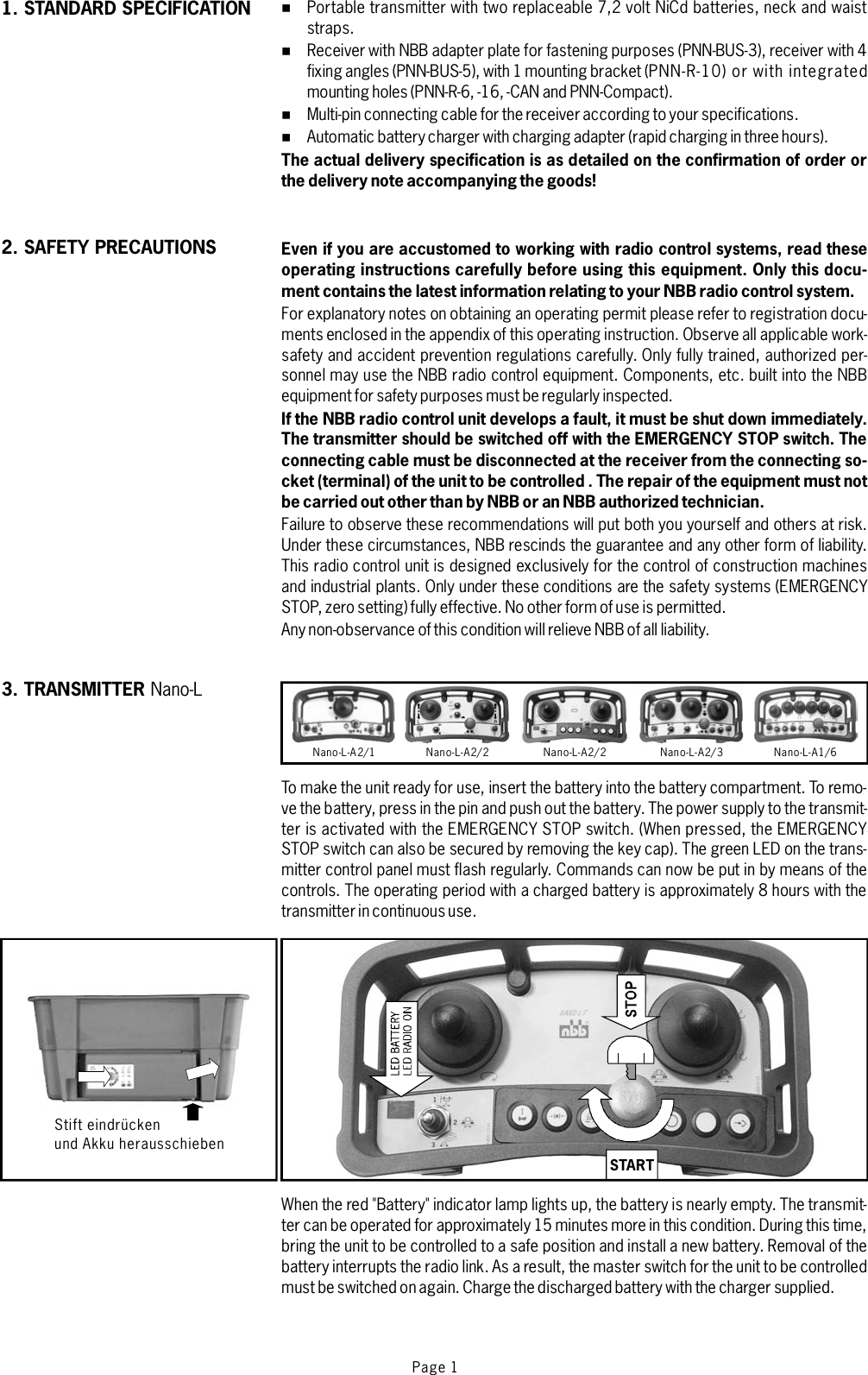 Stift eindrückenund Akku herausschiebenPage 1%%%%Portable transmitter with two replaceable 7,2 volt NiCd batteries, neck and waiststraps.Receiver with NBB adapter plate for fastening purposes (PNN-BUS-3), receiver with 4fixing angles (PNN-BUS-5), with 1 mounting bracket (PNN-R-10) or with integratedmounting holes (PNN-R-6, -16, -CAN and PNN-Compact).Multi-pin connecting cable for the receiver according to your specifications.Automatic battery charger with charging adapter (rapid charging in three hours).For explanatory notes on obtaining an operating permit please refer to registration docu-ments enclosed in the appendix of this operating instruction. Observe all applicable work-safety and accident prevention regulations carefully. Only fully trained, authorized per-sonnel may use the NBB radio control equipment. Components, etc. built into the NBBequipment for safety purposes must be regularly inspected.Failure to observe these recommendations will put both you yourself and others at risk.Under these circumstances, NBB rescinds the guarantee and any other form of liability.This radio control unit is designed exclusively for the control of construction machinesand industrial plants. Only under these conditions are the safety systems (EMERGENCYSTOP, zero setting) fully effective. No other form of use is permitted.Any non-observance of this condition will relieve NBB of all liability.To make the unit ready for use, insert the battery into the battery compartment. To remo-ve the battery, press in the pin and push out the battery. The power supply to the transmit-ter is activated with the EMERGENCY STOP switch. (When pressed, the EMERGENCYSTOP switch can also be secured by removing the key cap). The green LED on the trans-mitter control panel must flash regularly. Commands can now be put in by means of thecontrols. The operating period with a charged battery is approximately 8 hours with thetransmitterin continuoususe.When the red &quot;Battery&quot; indicator lamp lights up, the battery is nearly empty. The transmit-ter can be operated for approximately 15 minutes more in this condition. During this time,bring the unit to be controlled to a safe position and install a new battery. Removal of thebattery interrupts the radio link. As a result, the master switch for the unit to be controlledmust beswitched on again. Charge the discharged battery with the charger supplied.The actual delivery specification is as detailed on the confirmation of order orthe delivery note accompanying the goods!Even if you are accustomed to working with radio control systems, read theseoperating instructions carefully before using this equipment. Only this docu-ment contains the latest information relating to your NBB radio control system.If the NBB radio control unit develops a fault, it must be shut down immediately.The transmitter should be switched off with the EMERGENCY STOP switch. Theconnecting cable must be disconnected at the receiver from the connecting so-cket (terminal) of the unit to be controlled . The repair of the equipment must notbe carried out other than by NBB or an NBB authorized technician.3. TRANSMITTER Nano-LNano-L-A2/1 Nano-L-A2/2 Nano-L-A2/2 Nano-L-A2/3 Nano-L-A1/6START2. SAFETY PRECAUTIONS1. STANDARD SPECIFICATION