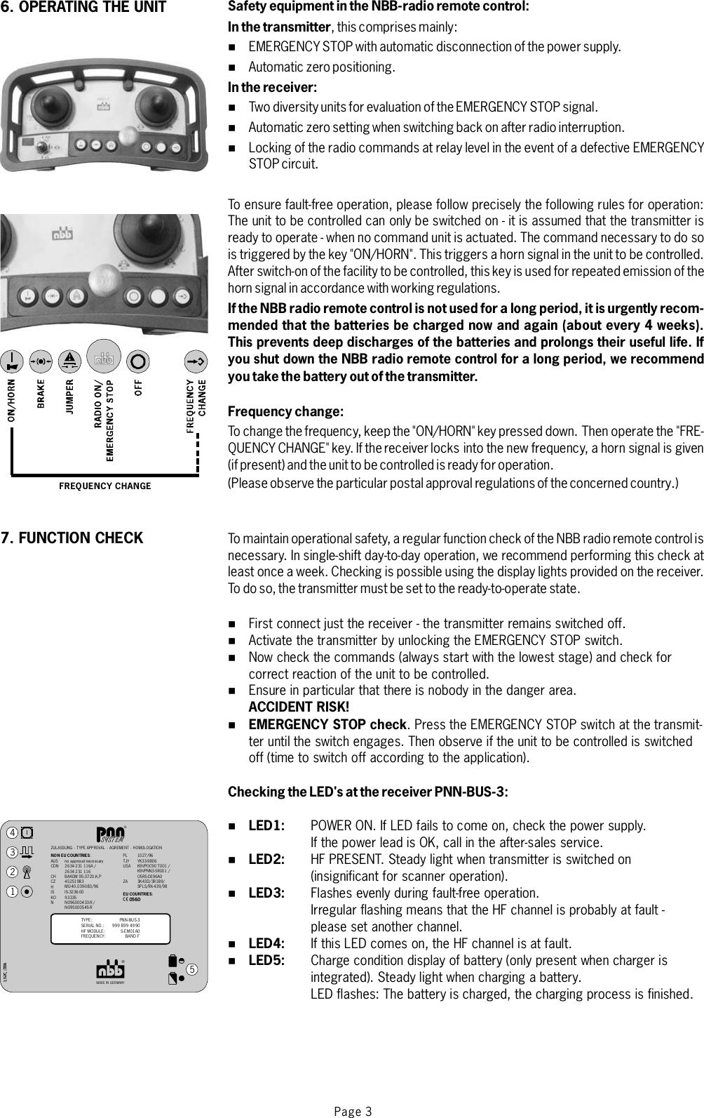 Page 3Safety equipment in the NBB-radio remote control:In the transmitterIn the receiver:If the NBB radio remote control is not used for a long period, it is urgently recom-mended that the batteries be charged now and again (about every 4 weeks).This prevents deep discharges of the batteries and prolongs their useful life. Ifyou shut down the NBB radio remote control for a long period, we recommendyou take the battery out of the transmitter.Frequency change:ACCIDENT RISK!EMERGENCY STOP checkChecking the LED&apos;s at the receiver PNN-BUS-3:LED1:LED2:LED3:LED4:LED5:,thiscomprisesmainly:EMERGENCY STOP with automatic disconnection of the power supply.Automatic zero positioning.Two diversity units for evaluation of the EMERGENCY STOP signal.Automatic zero setting when switching back on after radio interruption.Locking of the radio commands at relay level in the event of a defective EMERGENCYSTOP circuit.To ensure fault-free operation, please fo llow precisely the following rules for operati on:The unit to be controlled can only be switched on - it is assumed that the transmitter isready to operate - when no command unit is actuated. The command necessary to do sois triggered by the key &quot;ON/HORN&quot;. This triggers a horn signal in the unit to be controlled.After switch-on of the facility to be controlled, this key is used for repeated emission of thehorn signal in accordance with workingregulations.To change the frequency, keep the &quot;ON/HORN&quot; key pressed down. Then operate the &quot;FRE-QUENCY CHANGE&quot; key. If thereceiverlocks into the new frequency, a horn signal is given(if present) and the unit to be controlled is ready for operation.(Please observe the particular postal approval regulations of the concerned country.)To maintain operational safety, a regular function check of the NBB radio remote control isnecessary. In single-shift day-to-day operation, we recommend performing this check atleast once a week. Checking is possible using the display lights provided on the receiver.To do so, the transmitter must be set to the ready-to-operate state.First connect just the receiver - the transmitter remains switched off.Activate the transmitter by unlocking the EMERGENCY STOP switch.Now check the commands (always start with the lowest stage) and check forcorrect reaction of the unit to be controlled.Ensureinparticularthatthereisnobodyinthedangerarea..PresstheEMERGENCYSTOPswitchatthetransmit-ter until the switch engages. Then observe if the unit to be controlled is switchedoff (time to switch off according to the application).POWER ON. If LED fails to come on, check the power supply.If the power lead is OK, call in the after-sales service.HF PRESENT. Steady light when transmitter is switched on(insignificant for scanner operation).Flashes evenly during fault-free operation.Irregular flashing means that the HF channel is probably at fault -please set another channel.IfthisLEDcomeson,theHFchannelisatfault.Charge condition display of battery (only present when charger isintegrated). Steady light when charging a battery.LED flashes: The battery is charged, the charging process is finished.%%%%%%%%%%%%%%%FREQUENCY CHANGE6. OPERATING THE UNIT7. FUNCTION CHECK®MADE IN GERMANY®ZULASSUNG - TYPE APPROVAL - AGREMENT - HOMOLOGATIONISYSTEMNON EU COUNTRIES:AUSCDNCHCZHISKONno approval necessary2634231 116A /2634231 116BAKOM 95.0720.K.P45251983MÜ-40.039-083/96IS-3236-0093335NO96000433-R /NO95000545-R1027 /96YK33-9806K9VPO C90 T0 01 /K9VPNN3-5R00 1 /O5RS-DE96AO3K43 D/3R 1B9/SPLS/RX- 439/98PLTJYUSAZA12345TYPE:SERIAL NO.:HF MODULE:FREQUENCY:PNN - BU S-3999 899 4990S-EM01A0BAND FEU COUNTRIES:X0560