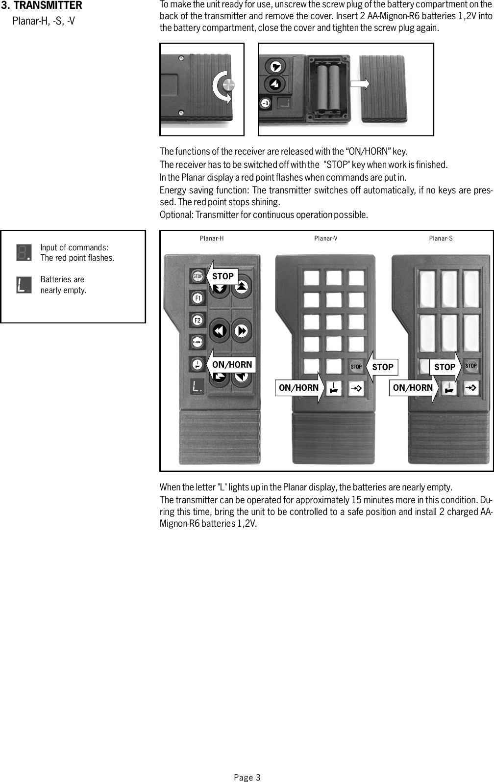 To make the unit ready for use, unscrew the sc rew plug of the battery compartment on theback of the transmitter and remove the cover. Insert 2 AA-Mignon-R6 batteries 1,2V intothe battery compartment,close the cover and tighten the screw plug again.3. TRANSMITTERPlanar-H, -S, -VThe functions of the receiver are released with the “ON/HORN” key.The receiver has to be switched off with the &quot;STOP&quot; key when work is finished.In the Planar display a red point flashes when commands are put in.Energy saving function: The transmitter switches off automatically, if no keys are pres-sed. The red point stops shining.Optional: Transmitter for continuous operation possible.When the letter &quot;L&quot;lights up in thePlanar display, the batteries are nearly empty.The transmitter can be operated for approximately 15 minutes more in this condition. Du-ring this time, bring the unit to be controlled to a safe position and install 2 charged AA-Mignon-R6 batteries 1,2V.STOPL.Planar-HSTOPInput of commands:The red point flashes.8Batteries arenearly empty.LSTOPL.Planar-V Planar-SL.ON/HORN STOPON/HORN ON/HORNSTOPSTOPPage 3