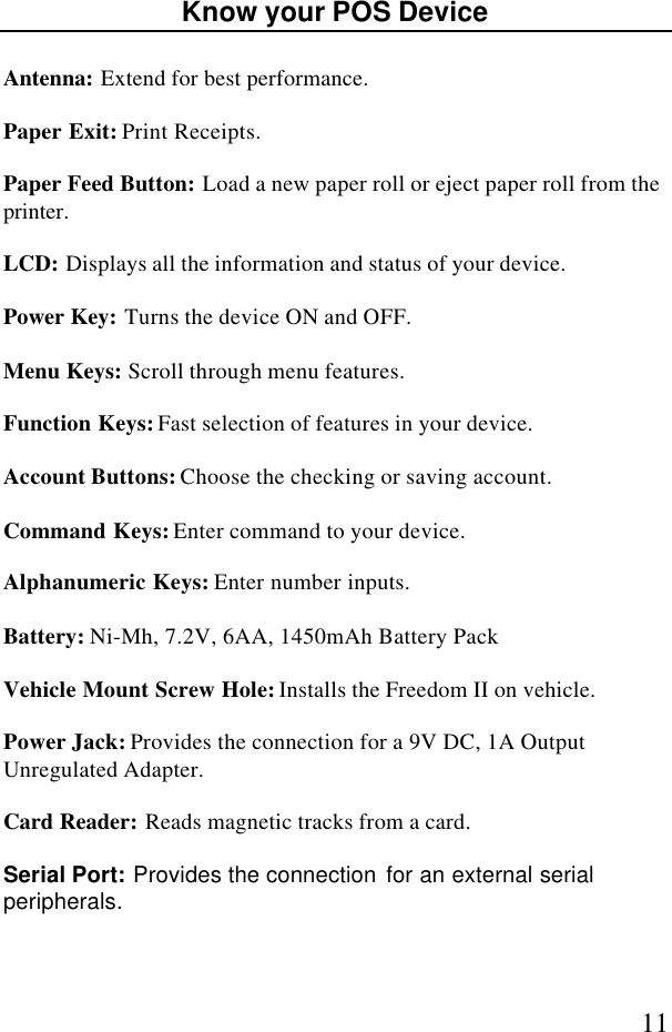 11Know your POS DeviceAntenna: Extend for best performance.Paper Exit: Print Receipts.Paper Feed Button: Load a new paper roll or eject paper roll from theprinter.LCD: Displays all the information and status of your device.Power Key: Turns the device ON and OFF.Menu Keys: Scroll through menu features.Function Keys: Fast selection of features in your device.Account Buttons: Choose the checking or saving account.Command Keys: Enter command to your device.Alphanumeric Keys: Enter number inputs.Battery: Ni-Mh, 7.2V, 6AA, 1450mAh Battery PackVehicle Mount Screw Hole: Installs the Freedom II on vehicle.Power Jack: Provides the connection for a 9V DC, 1A OutputUnregulated Adapter.Card Reader: Reads magnetic tracks from a card.Serial Port: Provides the connection for an external serialperipherals.