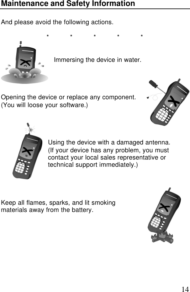 14Maintenance and Safety InformationAnd please avoid the following actions.*****Immersing the device in water.Opening the device or replace any component.(You will loose your software.)Using the device with a damaged antenna.(If your device has any problem, you mustcontact your local sales representative ortechnical support immediately.)Keep all flames, sparks, and lit smokingmaterials away from the battery.