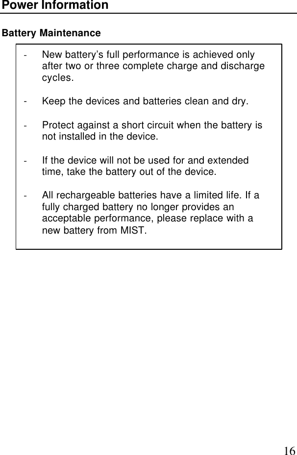 16Power InformationBattery Maintenance- New battery’s full performance is achieved onlyafter two or three complete charge and dischargecycles.- Keep the devices and batteries clean and dry.- Protect against a short circuit when the battery isnot installed in the device.- If the device will not be used for and extendedtime, take the battery out of the device.- All rechargeable batteries have a limited life. If afully charged battery no longer provides anacceptable performance, please replace with anew battery from MIST.