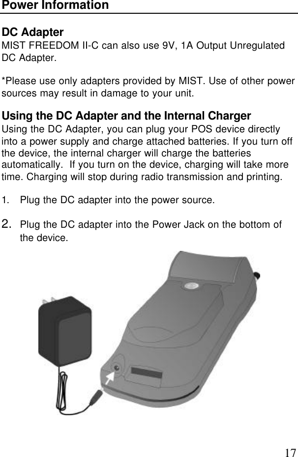 17Power InformationDC AdapterMIST FREEDOM II-C can also use 9V, 1A Output UnregulatedDC Adapter.*Please use only adapters provided by MIST. Use of other powersources may result in damage to your unit.Using the DC Adapter and the Internal ChargerUsing the DC Adapter, you can plug your POS device directlyinto a power supply and charge attached batteries. If you turn offthe device, the internal charger will charge the batteriesautomatically.  If you turn on the device, charging will take moretime. Charging will stop during radio transmission and printing.1. Plug the DC adapter into the power source.2. Plug the DC adapter into the Power Jack on the bottom ofthe device.