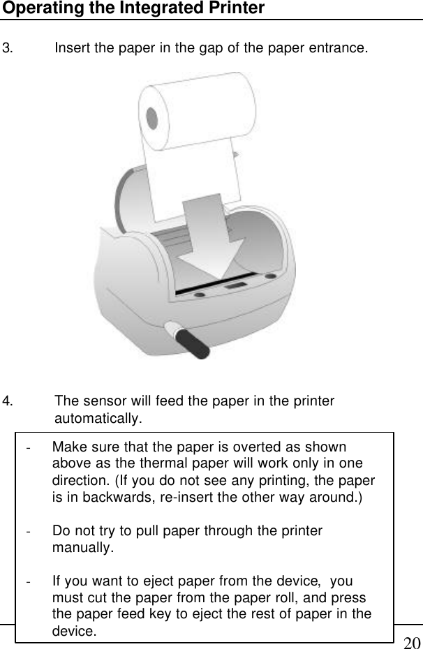 20Operating the Integrated Printer3. Insert the paper in the gap of the paper entrance.4. The sensor will feed the paper in the printerautomatically.- Make sure that the paper is overted as shownabove as the thermal paper will work only in onedirection. (If you do not see any printing, the paperis in backwards, re-insert the other way around.)- Do not try to pull paper through the printermanually.- If you want to eject paper from the device,  youmust cut the paper from the paper roll, and pressthe paper feed key to eject the rest of paper in thedevice.