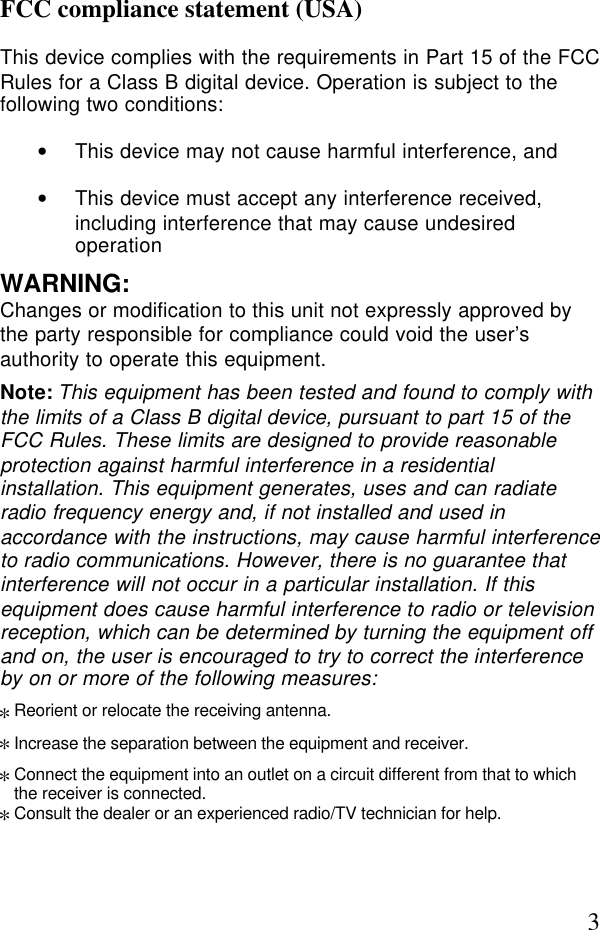 3FCC compliance statement (USA)This device complies with the requirements in Part 15 of the FCCRules for a Class B digital device. Operation is subject to thefollowing two conditions:• This device may not cause harmful interference, and• This device must accept any interference received,including interference that may cause undesiredoperationWARNING:Changes or modification to this unit not expressly approved bythe party responsible for compliance could void the user’sauthority to operate this equipment.Note: This equipment has been tested and found to comply withthe limits of a Class B digital device, pursuant to part 15 of theFCC Rules. These limits are designed to provide reasonableprotection against harmful interference in a residentialinstallation. This equipment generates, uses and can radiateradio frequency energy and, if not installed and used inaccordance with the instructions, may cause harmful interferenceto radio communications. However, there is no guarantee thatinterference will not occur in a particular installation. If thisequipment does cause harmful interference to radio or televisionreception, which can be determined by turning the equipment offand on, the user is encouraged to try to correct the interferenceby on or more of the following measures:*Reorient or relocate the receiving antenna.*Increase the separation between the equipment and receiver.*Connect the equipment into an outlet on a circuit different from that to whichthe receiver is connected.*Consult the dealer or an experienced radio/TV technician for help.