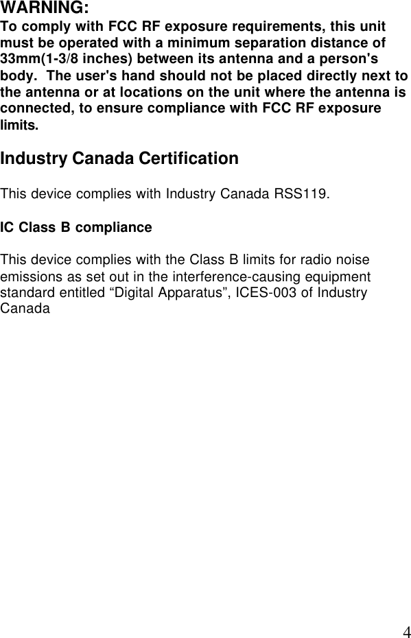 4WARNING:To comply with FCC RF exposure requirements, this unitmust be operated with a minimum separation distance of33mm(1-3/8 inches) between its antenna and a person&apos;sbody.  The user&apos;s hand should not be placed directly next tothe antenna or at locations on the unit where the antenna isconnected, to ensure compliance with FCC RF exposurelimits.Industry Canada CertificationThis device complies with Industry Canada RSS119.IC Class B complianceThis device complies with the Class B limits for radio noiseemissions as set out in the interference-causing equipmentstandard entitled “Digital Apparatus”, ICES-003 of IndustryCanada