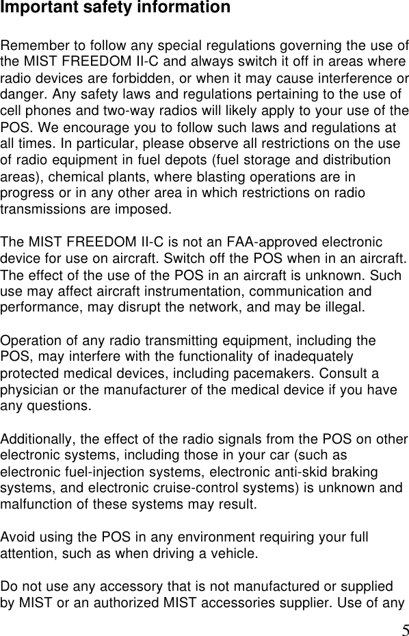 5Important safety informationRemember to follow any special regulations governing the use ofthe MIST FREEDOM II-C and always switch it off in areas whereradio devices are forbidden, or when it may cause interference ordanger. Any safety laws and regulations pertaining to the use ofcell phones and two-way radios will likely apply to your use of thePOS. We encourage you to follow such laws and regulations atall times. In particular, please observe all restrictions on the useof radio equipment in fuel depots (fuel storage and distributionareas), chemical plants, where blasting operations are inprogress or in any other area in which restrictions on radiotransmissions are imposed.The MIST FREEDOM II-C is not an FAA-approved electronicdevice for use on aircraft. Switch off the POS when in an aircraft.The effect of the use of the POS in an aircraft is unknown. Suchuse may affect aircraft instrumentation, communication andperformance, may disrupt the network, and may be illegal.Operation of any radio transmitting equipment, including thePOS, may interfere with the functionality of inadequatelyprotected medical devices, including pacemakers. Consult aphysician or the manufacturer of the medical device if you haveany questions.Additionally, the effect of the radio signals from the POS on otherelectronic systems, including those in your car (such aselectronic fuel-injection systems, electronic anti-skid brakingsystems, and electronic cruise-control systems) is unknown andmalfunction of these systems may result.Avoid using the POS in any environment requiring your fullattention, such as when driving a vehicle.Do not use any accessory that is not manufactured or suppliedby MIST or an authorized MIST accessories supplier. Use of any