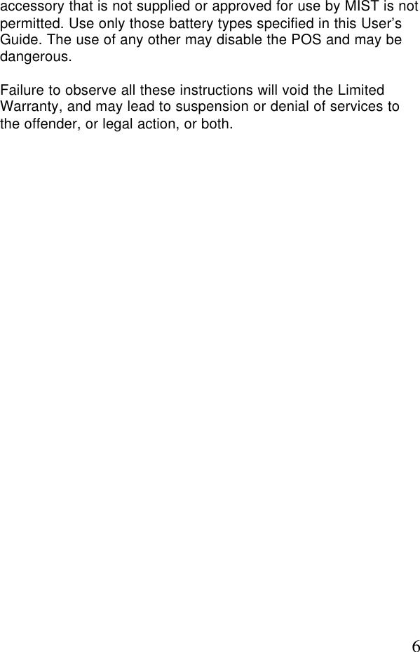 6accessory that is not supplied or approved for use by MIST is notpermitted. Use only those battery types specified in this User’sGuide. The use of any other may disable the POS and may bedangerous.Failure to observe all these instructions will void the LimitedWarranty, and may lead to suspension or denial of services tothe offender, or legal action, or both.
