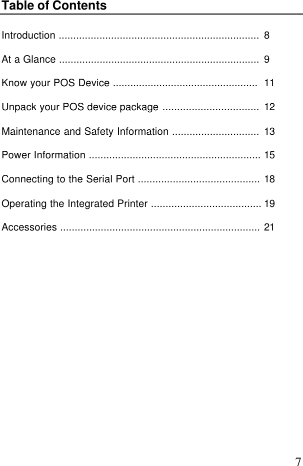7Table of ContentsIntroduction ..................................................................... 8At a Glance ..................................................................... 9Know your POS Device .................................................. 11Unpack your POS device package ................................. 12Maintenance and Safety Information .............................. 13Power Information ........................................................... 15Connecting to the Serial Port .......................................... 18Operating the Integrated Printer ...................................... 19Accessories ..................................................................... 21