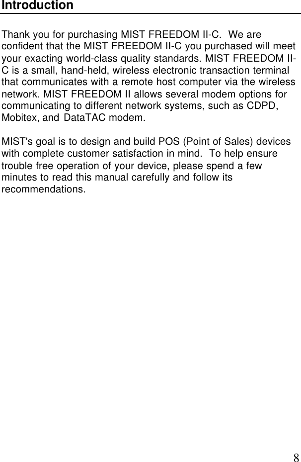 8IntroductionThank you for purchasing MIST FREEDOM II-C.  We areconfident that the MIST FREEDOM II-C you purchased will meetyour exacting world-class quality standards. MIST FREEDOM II-C is a small, hand-held, wireless electronic transaction terminalthat communicates with a remote host computer via the wirelessnetwork. MIST FREEDOM II allows several modem options forcommunicating to different network systems, such as CDPD,Mobitex, and DataTAC modem.MIST&apos;s goal is to design and build POS (Point of Sales) deviceswith complete customer satisfaction in mind.  To help ensuretrouble free operation of your device, please spend a fewminutes to read this manual carefully and follow itsrecommendations.