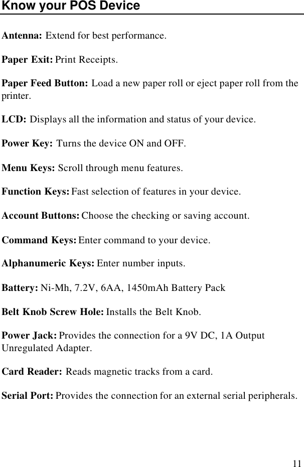 11Know your POS DeviceAntenna: Extend for best performance.Paper Exit: Print Receipts.Paper Feed Button: Load a new paper roll or eject paper roll from theprinter.LCD: Displays all the information and status of your device.Power Key: Turns the device ON and OFF.Menu Keys: Scroll through menu features.Function Keys: Fast selection of features in your device.Account Buttons: Choose the checking or saving account.Command Keys: Enter command to your device.Alphanumeric Keys: Enter number inputs.Battery: Ni-Mh, 7.2V, 6AA, 1450mAh Battery PackBelt Knob Screw Hole: Installs the Belt Knob.Power Jack: Provides the connection for a 9V DC, 1A OutputUnregulated Adapter.Card Reader: Reads magnetic tracks from a card.Serial Port: Provides the connection for an external serial peripherals.