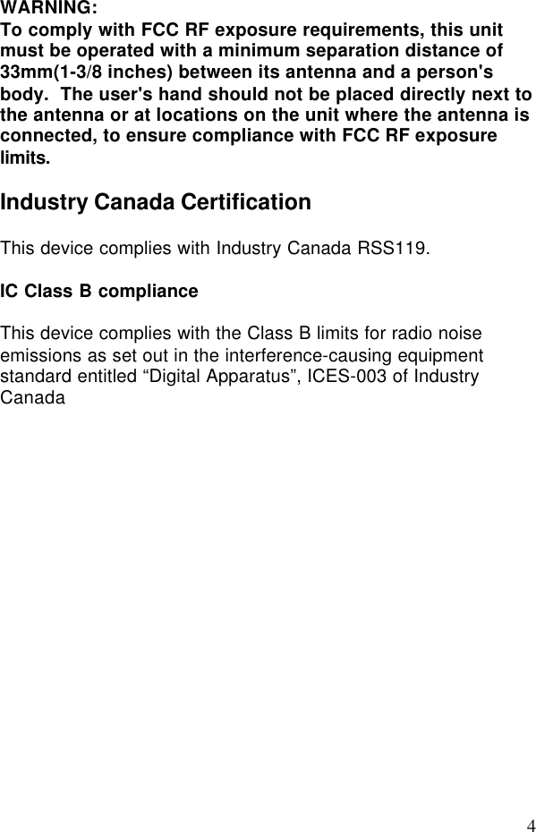 4WARNING:To comply with FCC RF exposure requirements, this unitmust be operated with a minimum separation distance of33mm(1-3/8 inches) between its antenna and a person&apos;sbody.  The user&apos;s hand should not be placed directly next tothe antenna or at locations on the unit where the antenna isconnected, to ensure compliance with FCC RF exposurelimits.Industry Canada CertificationThis device complies with Industry Canada RSS119.IC Class B complianceThis device complies with the Class B limits for radio noiseemissions as set out in the interference-causing equipmentstandard entitled “Digital Apparatus”, ICES-003 of IndustryCanada