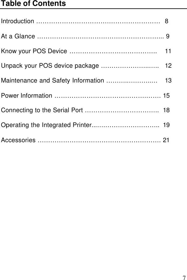 7Table of ContentsIntroduction …………………………….……………………  8At a Glance …………………………………………………... 9Know your POS Device …………………………………..  11Unpack your POS device package …………………..…..  12Maintenance and Safety Information ………..………..…  13Power Information …………………………………….……. 15Connecting to the Serial Port …………………………….. 18Operating the Integrated Printer...….…………………….. 19Accessories …………………………………………………. 21