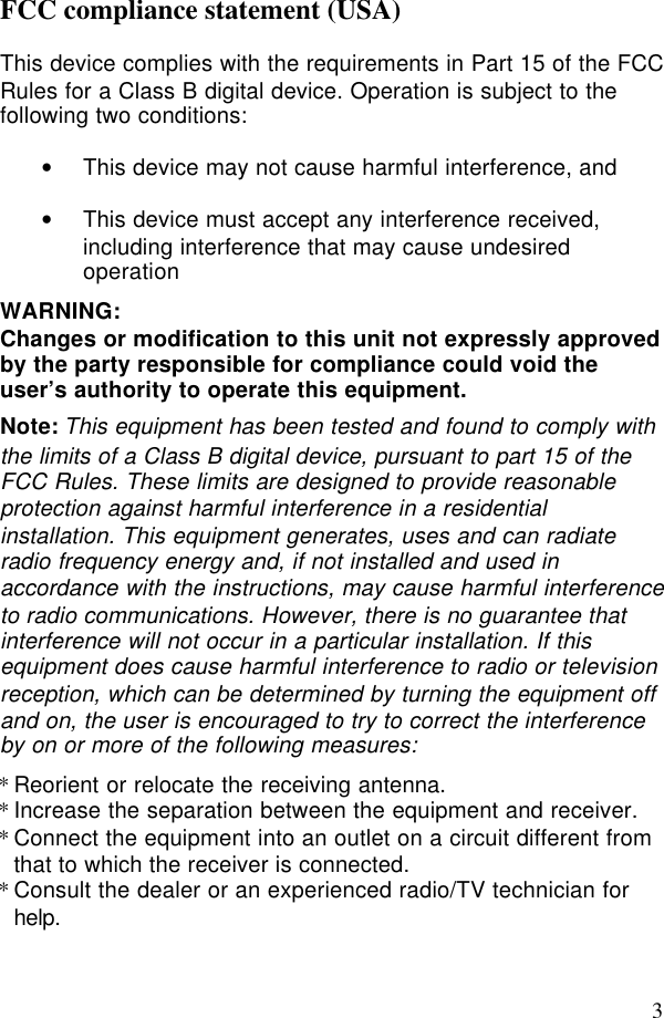 3FCC compliance statement (USA)This device complies with the requirements in Part 15 of the FCCRules for a Class B digital device. Operation is subject to thefollowing two conditions:• This device may not cause harmful interference, and• This device must accept any interference received,including interference that may cause undesiredoperationWARNING:Changes or modification to this unit not expressly approvedby the party responsible for compliance could void theuser’s authority to operate this equipment.Note: This equipment has been tested and found to comply withthe limits of a Class B digital device, pursuant to part 15 of theFCC Rules. These limits are designed to provide reasonableprotection against harmful interference in a residentialinstallation. This equipment generates, uses and can radiateradio frequency energy and, if not installed and used inaccordance with the instructions, may cause harmful interferenceto radio communications. However, there is no guarantee thatinterference will not occur in a particular installation. If thisequipment does cause harmful interference to radio or televisionreception, which can be determined by turning the equipment offand on, the user is encouraged to try to correct the interferenceby on or more of the following measures: *Reorient or relocate the receiving antenna.*Increase the separation between the equipment and receiver.*Connect the equipment into an outlet on a circuit different fromthat to which the receiver is connected.*Consult the dealer or an experienced radio/TV technician forhelp.