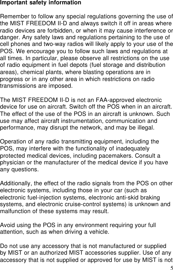 5Important safety informationRemember to follow any special regulations governing the use ofthe MIST FREEDOM II-D and always switch it off in areas whereradio devices are forbidden, or when it may cause interference ordanger. Any safety laws and regulations pertaining to the use ofcell phones and two-way radios will likely apply to your use of thePOS. We encourage you to follow such laws and regulations atall times. In particular, please observe all restrictions on the useof radio equipment in fuel depots (fuel storage and distributionareas), chemical plants, where blasting operations are inprogress or in any other area in which restrictions on radiotransmissions are imposed.The MIST FREEDOM II-D is not an FAA-approved electronicdevice for use on aircraft. Switch off the POS when in an aircraft.The effect of the use of the POS in an aircraft is unknown. Suchuse may affect aircraft instrumentation, communication andperformance, may disrupt the network, and may be illegal.Operation of any radio transmitting equipment, including thePOS, may interfere with the functionality of inadequatelyprotected medical devices, including pacemakers. Consult aphysician or the manufacturer of the medical device if you haveany questions.Additionally, the effect of the radio signals from the POS on otherelectronic systems, including those in your car (such aselectronic fuel-injection systems, electronic anti-skid brakingsystems, and electronic cruise-control systems) is unknown andmalfunction of these systems may result.Avoid using the POS in any environment requiring your fullattention, such as when driving a vehicle.Do not use any accessory that is not manufactured or suppliedby MIST or an authorized MIST accessories supplier. Use of anyaccessory that is not supplied or approved for use by MIST is not