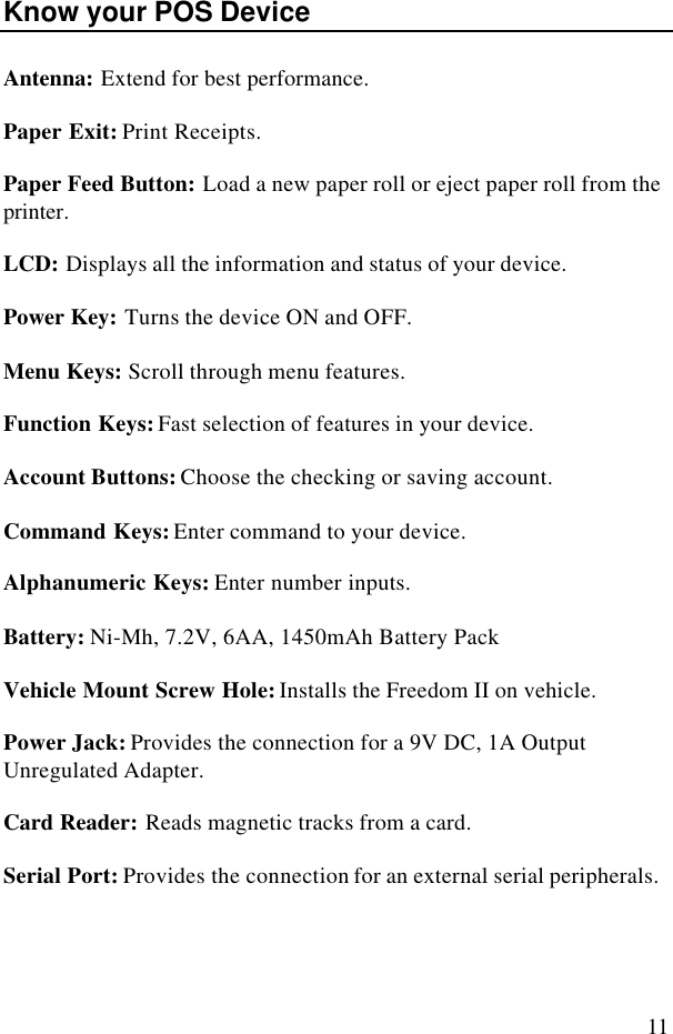 11Know your POS DeviceAntenna: Extend for best performance.Paper Exit: Print Receipts.Paper Feed Button: Load a new paper roll or eject paper roll from theprinter.LCD: Displays all the information and status of your device.Power Key: Turns the device ON and OFF.Menu Keys: Scroll through menu features.Function Keys: Fast selection of features in your device.Account Buttons: Choose the checking or saving account.Command Keys: Enter command to your device.Alphanumeric Keys: Enter number inputs.Battery: Ni-Mh, 7.2V, 6AA, 1450mAh Battery PackVehicle Mount Screw Hole: Installs the Freedom II on vehicle.Power Jack: Provides the connection for a 9V DC, 1A OutputUnregulated Adapter.Card Reader: Reads magnetic tracks from a card.Serial Port: Provides the connection for an external serial peripherals.
