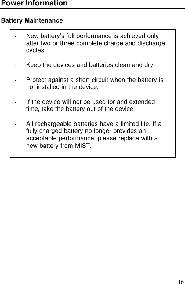 16Power InformationBattery Maintenance- New battery’s full performance is achieved onlyafter two or three complete charge and dischargecycles.- Keep the devices and batteries clean and dry.- Protect against a short circuit when the battery isnot installed in the device.- If the device will not be used for and extendedtime, take the battery out of the device.- All rechargeable batteries have a limited life. If afully charged battery no longer provides anacceptable performance, please replace with anew battery from MIST.
