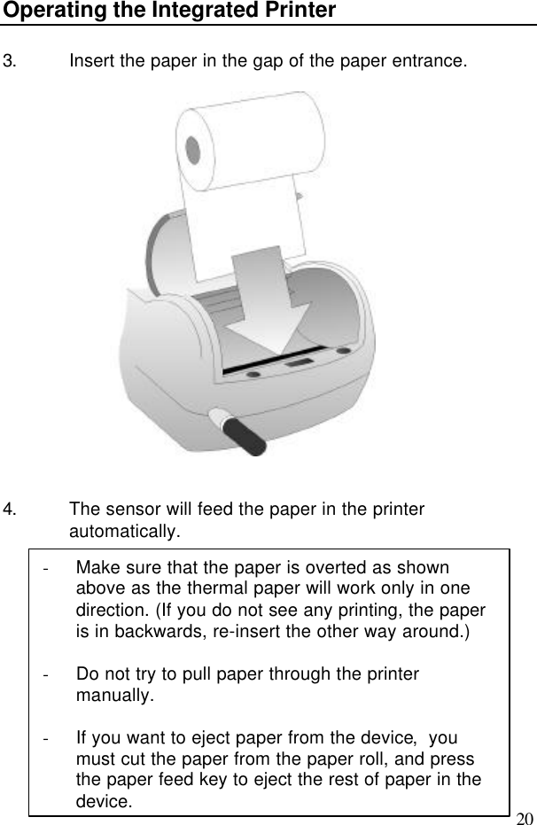 20Operating the Integrated Printer3. Insert the paper in the gap of the paper entrance.4. The sensor will feed the paper in the printerautomatically.- Make sure that the paper is overted as shownabove as the thermal paper will work only in onedirection. (If you do not see any printing, the paperis in backwards, re-insert the other way around.)- Do not try to pull paper through the printermanually.- If you want to eject paper from the device,  youmust cut the paper from the paper roll, and pressthe paper feed key to eject the rest of paper in thedevice.