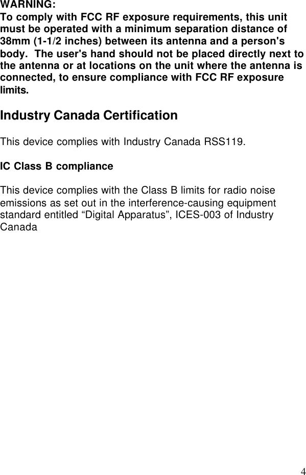 4WARNING:To comply with FCC RF exposure requirements, this unitmust be operated with a minimum separation distance of38mm (1-1/2 inches) between its antenna and a person&apos;sbody.  The user&apos;s hand should not be placed directly next tothe antenna or at locations on the unit where the antenna isconnected, to ensure compliance with FCC RF exposurelimits.Industry Canada CertificationThis device complies with Industry Canada RSS119.IC Class B complianceThis device complies with the Class B limits for radio noiseemissions as set out in the interference-causing equipmentstandard entitled “Digital Apparatus”, ICES-003 of IndustryCanada