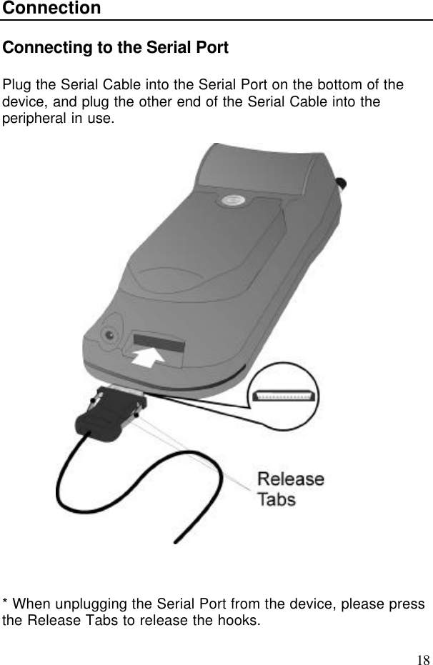 18ConnectionConnecting to the Serial PortPlug the Serial Cable into the Serial Port on the bottom of thedevice, and plug the other end of the Serial Cable into theperipheral in use.* When unplugging the Serial Port from the device, please pressthe Release Tabs to release the hooks.