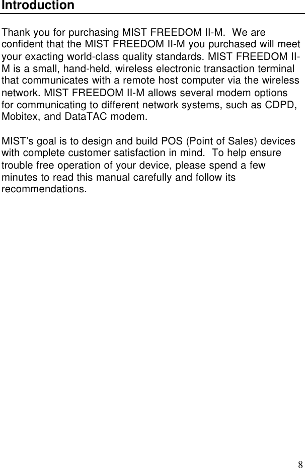 8IntroductionThank you for purchasing MIST FREEDOM II-M.  We areconfident that the MIST FREEDOM II-M you purchased will meetyour exacting world-class quality standards. MIST FREEDOM II-M is a small, hand-held, wireless electronic transaction terminalthat communicates with a remote host computer via the wirelessnetwork. MIST FREEDOM II-M allows several modem optionsfor communicating to different network systems, such as CDPD,Mobitex, and DataTAC modem.MIST’s goal is to design and build POS (Point of Sales) deviceswith complete customer satisfaction in mind.  To help ensuretrouble free operation of your device, please spend a fewminutes to read this manual carefully and follow itsrecommendations.