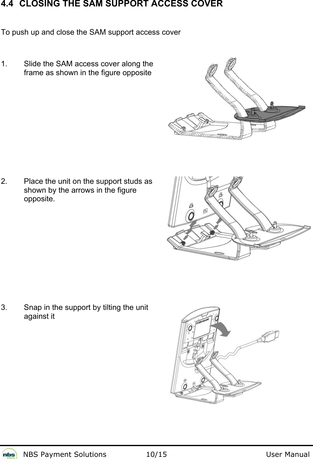              NBS Payment Solutions                10/15                                        User Manual 4.4  CLOSING THE SAM SUPPORT ACCESS COVER  To push up and close the SAM support access cover  1.  Slide the SAM access cover along the frame as shown in the figure opposite  2.  Place the unit on the support studs as shown by the arrows in the figure opposite.  3.  Snap in the support by tilting the unit against it       