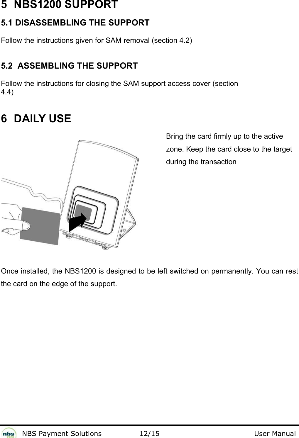              NBS Payment Solutions                12/15                                        User Manual 5  NBS1200 SUPPORT  5.1 DISASSEMBLING THE SUPPORT  Follow the instructions given for SAM removal (section 4.2)  5.2  ASSEMBLING THE SUPPORT  Follow the instructions for closing the SAM support access cover (section 4.4)  6  DAILY USE  Bring the card firmly up to the active zone. Keep the card close to the target  during the transaction       Once installed, the NBS1200 is designed to be left switched on permanently. You can rest the card on the edge of the support.  