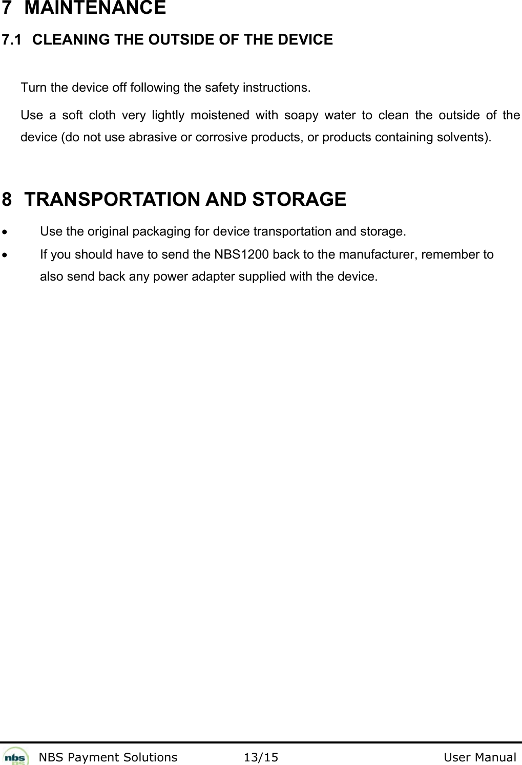              NBS Payment Solutions                13/15                                        User Manual 7 MAINTENANCE  7.1 CLEANING THE OUTSIDE OF THE DEVICE  Turn the device off following the safety instructions.  Use a soft cloth very lightly moistened with soapy water to clean the outside of the device (do not use abrasive or corrosive products, or products containing solvents).  8  TRANSPORTATION AND STORAGE  •  Use the original packaging for device transportation and storage.   •  If you should have to send the NBS1200 back to the manufacturer, remember to also send back any power adapter supplied with the device.      