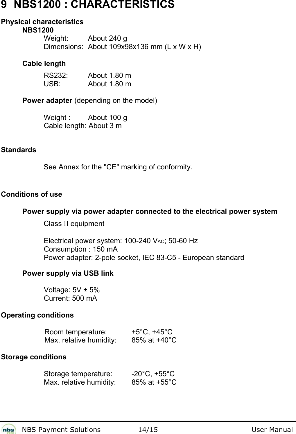              NBS Payment Solutions                14/15                                        User Manual 9  NBS1200 : CHARACTERISTICS  Physical characteristics NBS1200  Weight:   About 240 g  Dimensions:  About 109x98x136 mm (L x W x H)   Cable length  RS232:   About 1.80 m  USB:     About 1.80 m   Power adapter (depending on the model) Weight :   About 100 g  Cable length: About 3 m   Standards  See Annex for the &quot;CE&quot; marking of conformity.  Conditions of use  Power supply via power adapter connected to the electrical power system  Class II equipment  Electrical power system: 100-240 VAC; 50-60 Hz  Consumption : 150 mA  Power adapter: 2-pole socket, IEC 83-C5 - European standard  Power supply via USB link   Voltage: 5V ± 5%  Current: 500 mA   Operating conditions  Room temperature:    +5°C, +45°C  Max. relative humidity:   85% at +40°C   Storage conditions  Storage temperature:   -20°C, +55°C  Max. relative humidity:   85% at +55°C 