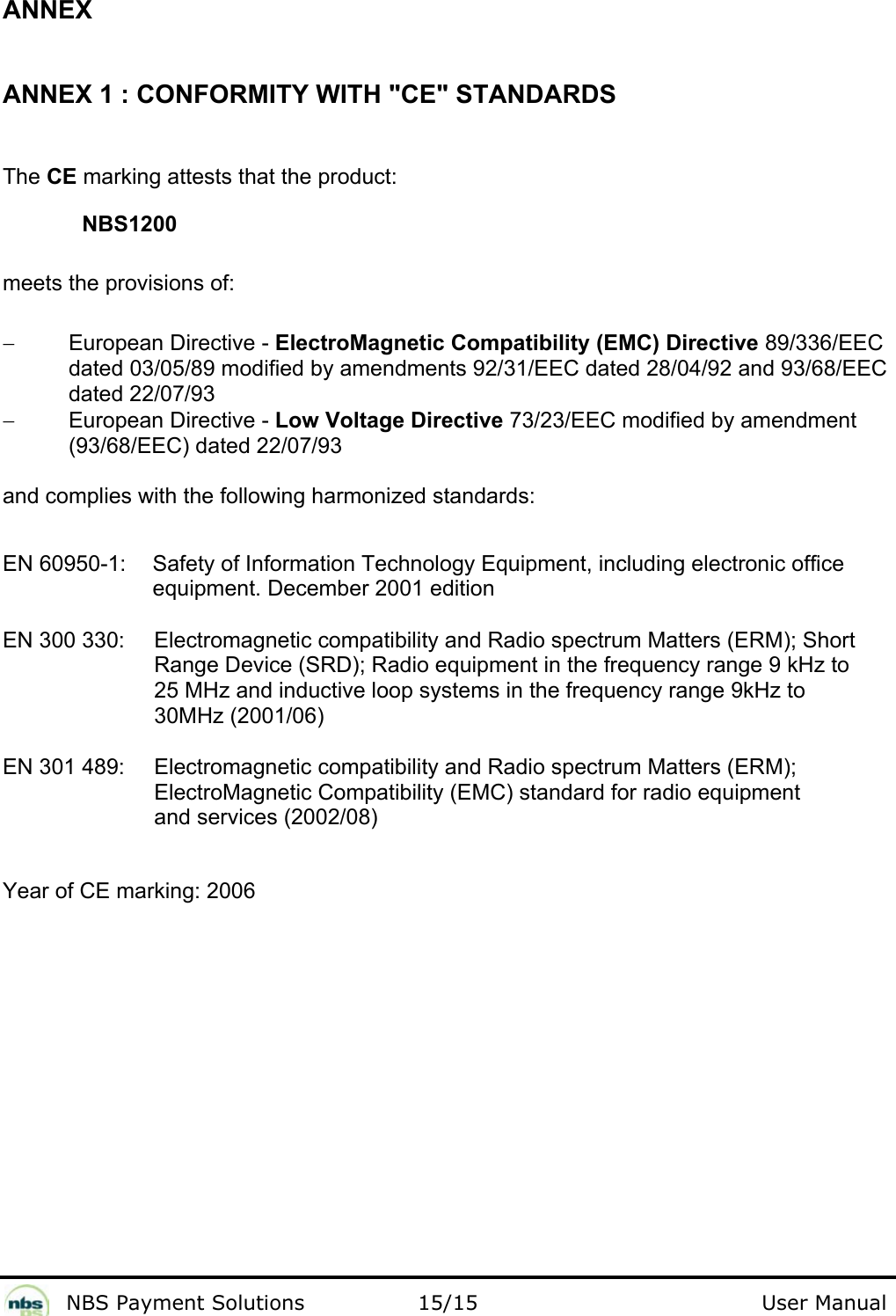              NBS Payment Solutions                15/15                                        User Manual ANNEX  ANNEX 1 : CONFORMITY WITH &quot;CE&quot; STANDARDS  The CE marking attests that the product:  NBS1200  meets the provisions of:   − European Directive - ElectroMagnetic Compatibility (EMC) Directive 89/336/EEC dated 03/05/89 modified by amendments 92/31/EEC dated 28/04/92 and 93/68/EEC dated 22/07/93  − European Directive - Low Voltage Directive 73/23/EEC modified by amendment (93/68/EEC) dated 22/07/93   and complies with the following harmonized standards:    EN 60950-1:   Safety of Information Technology Equipment, including electronic office equipment. December 2001 edition  EN 300 330:   Electromagnetic compatibility and Radio spectrum Matters (ERM); Short Range Device (SRD); Radio equipment in the frequency range 9 kHz to 25 MHz and inductive loop systems in the frequency range 9kHz to 30MHz (2001/06)  EN 301 489:   Electromagnetic compatibility and Radio spectrum Matters (ERM); ElectroMagnetic Compatibility (EMC) standard for radio equipment and services (2002/08)  Year of CE marking: 2006  