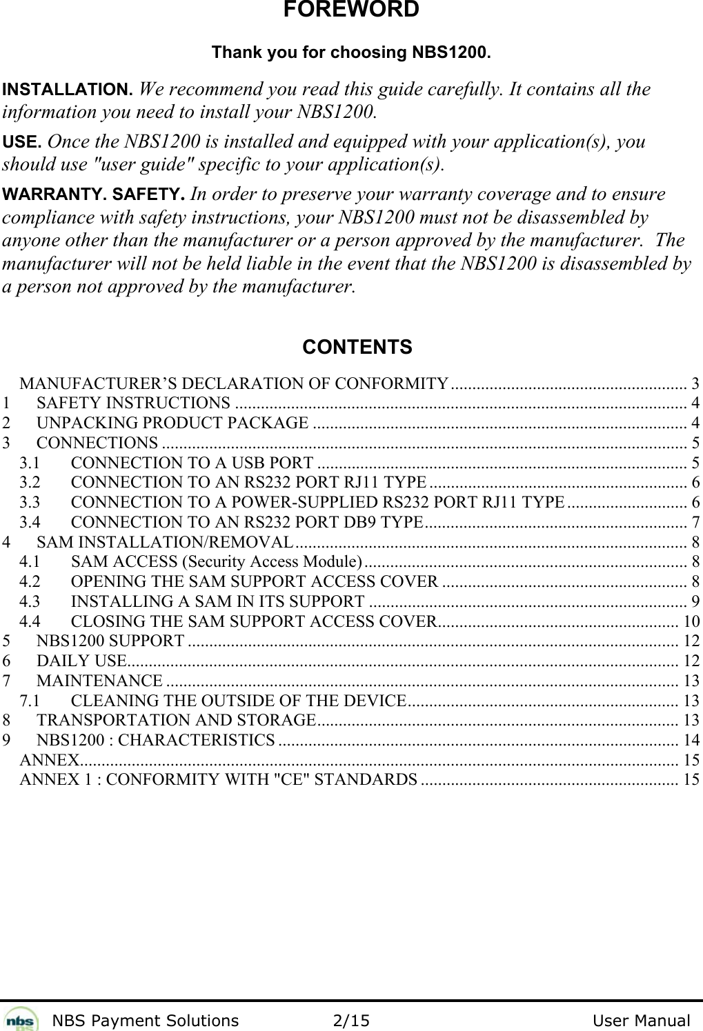              NBS Payment Solutions                2/15                                        User Manual FOREWORD  Thank you for choosing NBS1200.  INSTALLATION. We recommend you read this guide carefully. It contains all the information you need to install your NBS1200.  USE. Once the NBS1200 is installed and equipped with your application(s), you should use &quot;user guide&quot; specific to your application(s).  WARRANTY. SAFETY. In order to preserve your warranty coverage and to ensure compliance with safety instructions, your NBS1200 must not be disassembled by anyone other than the manufacturer or a person approved by the manufacturer.  The manufacturer will not be held liable in the event that the NBS1200 is disassembled by a person not approved by the manufacturer.   CONTENTS  MANUFACTURER’S DECLARATION OF CONFORMITY....................................................... 3 1 SAFETY INSTRUCTIONS ......................................................................................................... 4 2  UNPACKING PRODUCT PACKAGE ....................................................................................... 4 3 CONNECTIONS .......................................................................................................................... 5 3.1  CONNECTION TO A USB PORT ...................................................................................... 5 3.2  CONNECTION TO AN RS232 PORT RJ11 TYPE ............................................................ 6 3.3  CONNECTION TO A POWER-SUPPLIED RS232 PORT RJ11 TYPE ............................ 6 3.4  CONNECTION TO AN RS232 PORT DB9 TYPE............................................................. 7 4 SAM INSTALLATION/REMOVAL........................................................................................... 8 4.1  SAM ACCESS (Security Access Module)........................................................................... 8 4.2  OPENING THE SAM SUPPORT ACCESS COVER ......................................................... 8 4.3  INSTALLING A SAM IN ITS SUPPORT .......................................................................... 9 4.4  CLOSING THE SAM SUPPORT ACCESS COVER........................................................ 10 5 NBS1200 SUPPORT .................................................................................................................. 12 6 DAILY USE................................................................................................................................ 12 7 MAINTENANCE ....................................................................................................................... 13 7.1  CLEANING THE OUTSIDE OF THE DEVICE............................................................... 13 8  TRANSPORTATION AND STORAGE.................................................................................... 13 9 NBS1200 : CHARACTERISTICS ............................................................................................. 14 ANNEX........................................................................................................................................... 15 ANNEX 1 : CONFORMITY WITH &quot;CE&quot; STANDARDS ............................................................ 15   