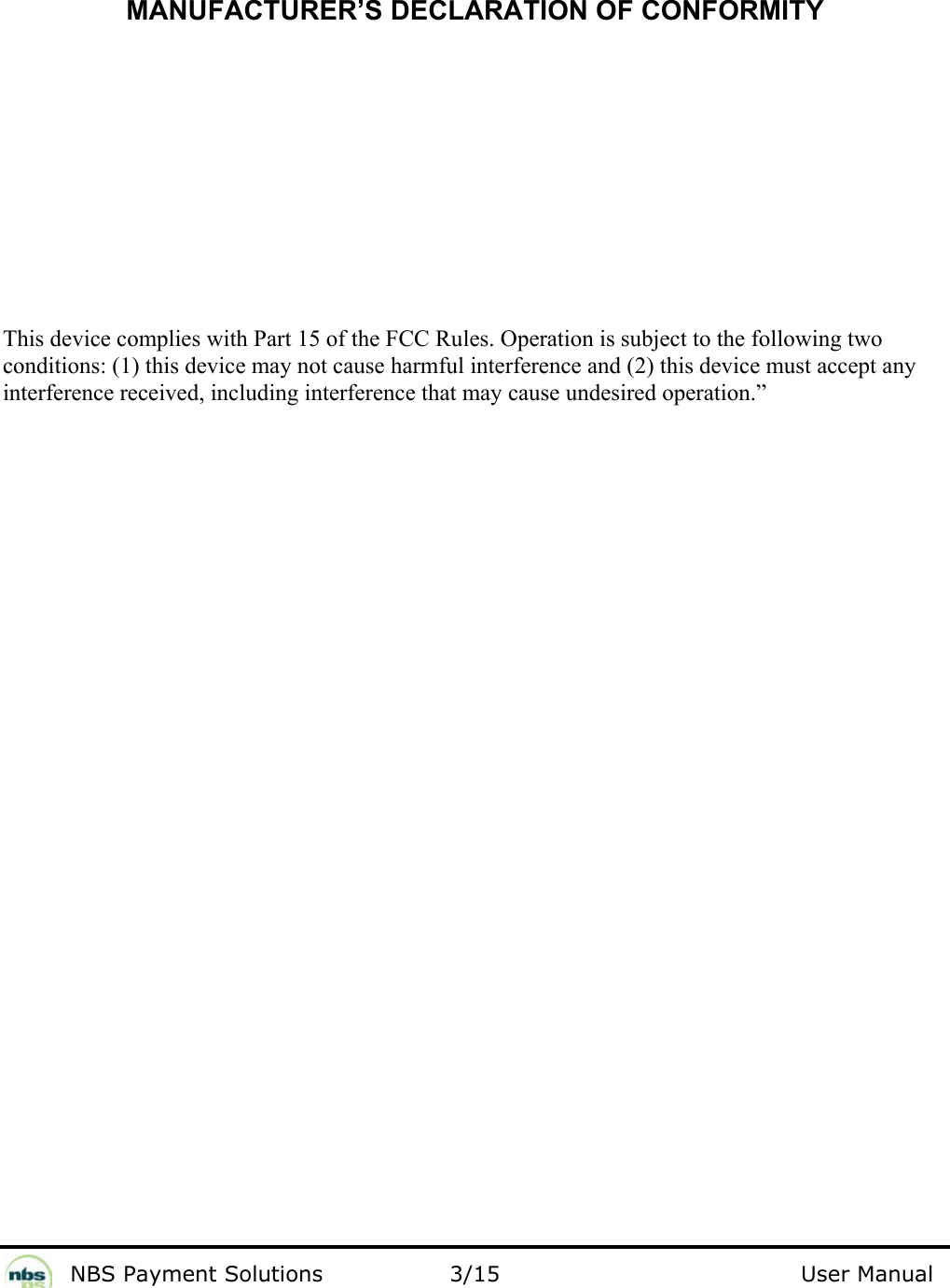             NBS Payment Solutions                3/15                                        User Manual     MANUFACTURER’S DECLARATION OF CONFORMITY          This device complies with Part 15 of the FCC Rules. Operation is subject to the following two conditions: (1) this device may not cause harmful interference and (2) this device must accept any interference received, including interference that may cause undesired operation.” 