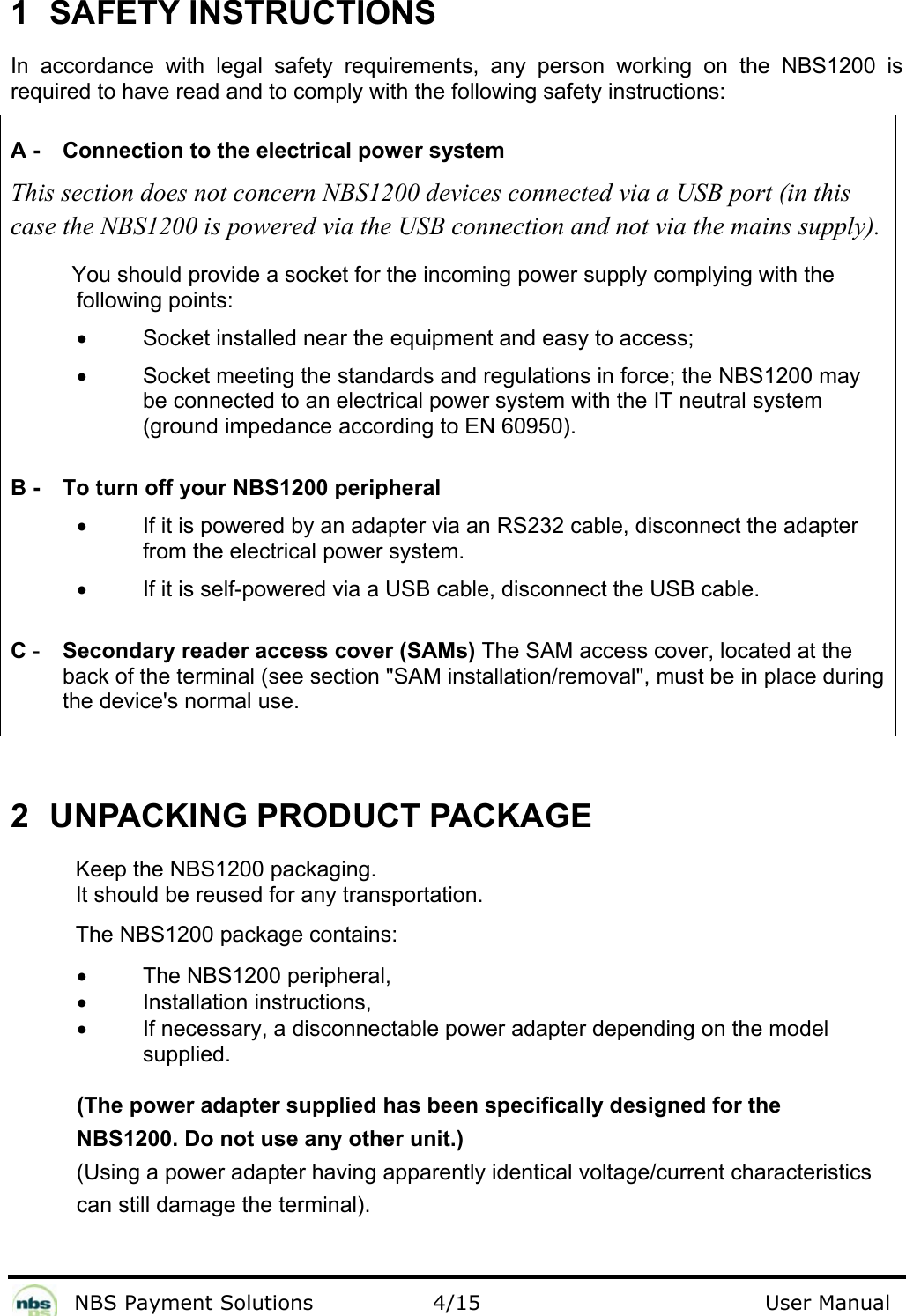              NBS Payment Solutions                4/15                                        User Manual 1  SAFETY INSTRUCTIONS  In accordance with legal safety requirements, any person working on the NBS1200 is required to have read and to comply with the following safety instructions:   A -  Connection to the electrical power system  This section does not concern NBS1200 devices connected via a USB port (in this case the NBS1200 is powered via the USB connection and not via the mains supply).           You should provide a socket for the incoming power supply complying with the following points:  •  Socket installed near the equipment and easy to access;  •  Socket meeting the standards and regulations in force; the NBS1200 may be connected to an electrical power system with the IT neutral system (ground impedance according to EN 60950).    B -  To turn off your NBS1200 peripheral  •  If it is powered by an adapter via an RS232 cable, disconnect the adapter from the electrical power system.  •  If it is self-powered via a USB cable, disconnect the USB cable.    C -  Secondary reader access cover (SAMs) The SAM access cover, located at the back of the terminal (see section &quot;SAM installation/removal&quot;, must be in place during the device&apos;s normal use.   2  UNPACKING PRODUCT PACKAGE  Keep the NBS1200 packaging.  It should be reused for any transportation. The NBS1200 package contains:  •  The NBS1200 peripheral,  • Installation instructions,  •  If necessary, a disconnectable power adapter depending on the model supplied.    (The power adapter supplied has been specifically designed for the  NBS1200. Do not use any other unit.)  (Using a power adapter having apparently identical voltage/current characteristics  can still damage the terminal).   