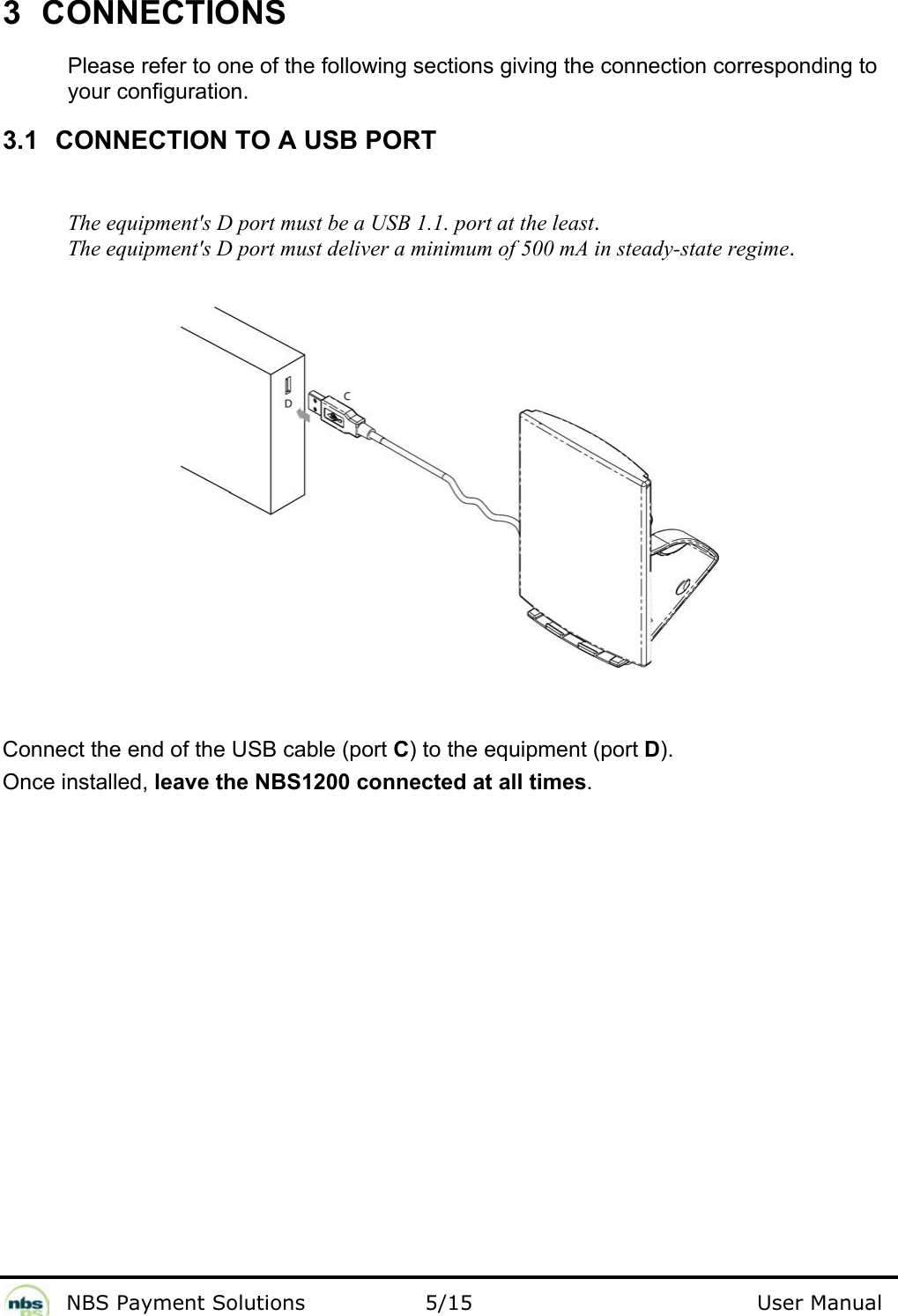              NBS Payment Solutions                5/15                                        User Manual 3 CONNECTIONS  Please refer to one of the following sections giving the connection corresponding to your configuration.  3.1  CONNECTION TO A USB PORT  The equipment&apos;s D port must be a USB 1.1. port at the least.   The equipment&apos;s D port must deliver a minimum of 500 mA in steady-state regime.        Connect the end of the USB cable (port C) to the equipment (port D).  Once installed, leave the NBS1200 connected at all times.  