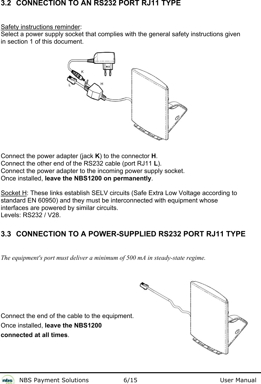              NBS Payment Solutions                6/15                                        User Manual 3.2  CONNECTION TO AN RS232 PORT RJ11 TYPE  Safety instructions reminder:  Select a power supply socket that complies with the general safety instructions given  in section 1 of this document.          Connect the power adapter (jack K) to the connector H.  Connect the other end of the RS232 cable (port RJ11 L). Connect the power adapter to the incoming power supply socket.   Once installed, leave the NBS1200 on permanently.  Socket H: These links establish SELV circuits (Safe Extra Low Voltage according to  standard EN 60950) and they must be interconnected with equipment whose  interfaces are powered by similar circuits.  Levels: RS232 / V28.   3.3  CONNECTION TO A POWER-SUPPLIED RS232 PORT RJ11 TYPE  The equipment&apos;s port must deliver a minimum of 500 mA in steady-state regime.    Connect the end of the cable to the equipment.  Once installed, leave the NBS1200 connected at all times. 