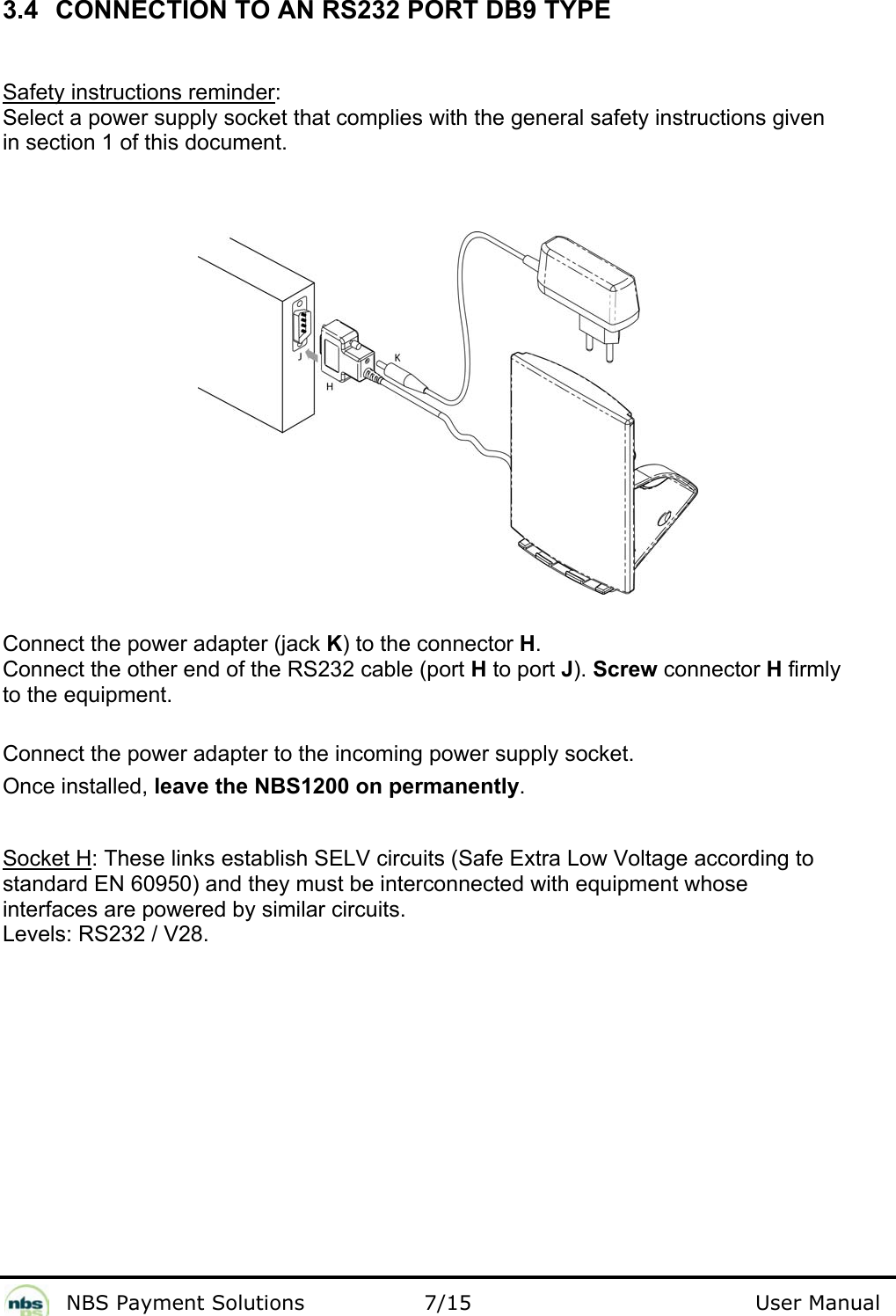              NBS Payment Solutions                7/15                                        User Manual 3.4  CONNECTION TO AN RS232 PORT DB9 TYPE  Safety instructions reminder:  Select a power supply socket that complies with the general safety instructions given  in section 1 of this document.    Connect the power adapter (jack K) to the connector H.  Connect the other end of the RS232 cable (port H to port J). Screw connector H firmly  to the equipment.   Connect the power adapter to the incoming power supply socket.   Once installed, leave the NBS1200 on permanently.  Socket H: These links establish SELV circuits (Safe Extra Low Voltage according to  standard EN 60950) and they must be interconnected with equipment whose  interfaces are powered by similar circuits.  Levels: RS232 / V28.   