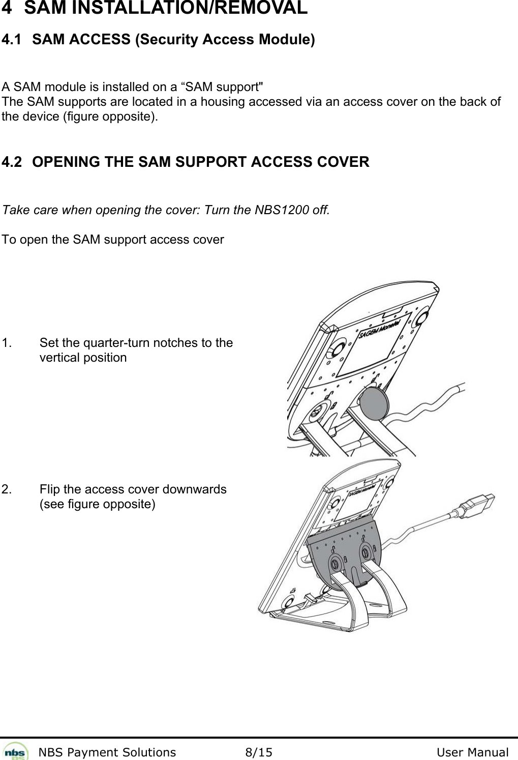              NBS Payment Solutions                8/15                                        User Manual 4 SAM INSTALLATION/REMOVAL 4.1  SAM ACCESS (Security Access Module)  A SAM module is installed on a “SAM support&quot;  The SAM supports are located in a housing accessed via an access cover on the back of the device (figure opposite).   4.2  OPENING THE SAM SUPPORT ACCESS COVER  Take care when opening the cover: Turn the NBS1200 off.  To open the SAM support access cover  1.  Set the quarter-turn notches to the vertical position          2.  Flip the access cover downwards (see figure opposite)      