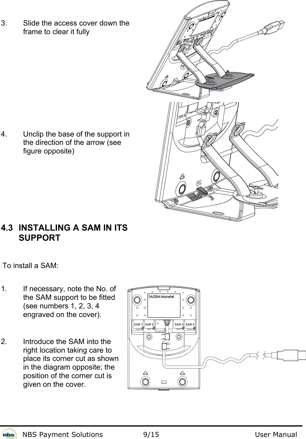              NBS Payment Solutions                9/15                                        User Manual    3.  Slide the access cover down the frame to clear it fully             4.  Unclip the base of the support in the direction of the arrow (see figure opposite)       4.3  INSTALLING A SAM IN ITS SUPPORT  To install a SAM:  1.  If necessary, note the No. of the SAM support to be fitted (see numbers 1, 2, 3, 4 engraved on the cover).  2.  Introduce the SAM into the right location taking care to place its corner cut as shown in the diagram opposite; the position of the corner cut is given on the cover.   