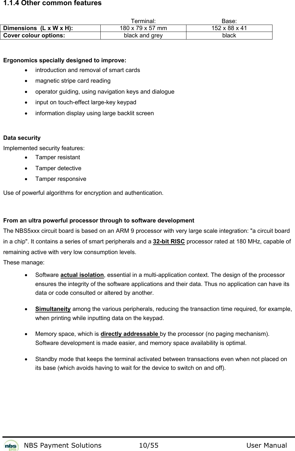           NBS Payment Solutions  10/55                                 User Manual  1.1.4 Other common features     Terminal: Base: Dimensions  (L x W x H):  180 x 79 x 57 mm  152 x 88 x 41 Cover colour options:  black and grey  black   Ergonomics specially designed to improve:  •  introduction and removal of smart cards  •  magnetic stripe card reading  •  operator guiding, using navigation keys and dialogue •  input on touch-effect large-key keypad  •  information display using large backlit screen   Data security  Implemented security features:   •  Tamper resistant  •  Tamper detective  • Tamper responsive  Use of powerful algorithms for encryption and authentication.   From an ultra powerful processor through to software development  The NBS5xxx circuit board is based on an ARM 9 processor with very large scale integration: &quot;a circuit board in a chip&quot;. It contains a series of smart peripherals and a 32-bit RISC processor rated at 180 MHz, capable of  remaining active with very low consumption levels.   These manage:  • Software actual isolation, essential in a multi-application context. The design of the processor ensures the integrity of the software applications and their data. Thus no application can have its data or code consulted or altered by another.    • Simultaneity among the various peripherals, reducing the transaction time required, for example, when printing while inputting data on the keypad.   •  Memory space, which is directly addressable by the processor (no paging mechanism). Software development is made easier, and memory space availability is optimal.   •  Standby mode that keeps the terminal activated between transactions even when not placed on its base (which avoids having to wait for the device to switch on and off).   