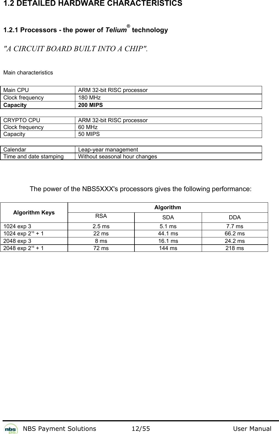           NBS Payment Solutions  12/55                                 User Manual 1.2 DETAILED HARDWARE CHARACTERISTICS  1.2.1 Processors - the power of Telium® technology  &quot;A CIRCUIT BOARD BUILT INTO A CHIP&quot;.  Main characteristics  Main CPU   ARM 32-bit RISC processor  Clock frequency   180 MHz  Capacity  200 MIPS   CRYPTO CPU   ARM 32-bit RISC processor  Clock frequency   60 MHz  Capacity   50 MIPS   Calendar   Leap-year management  Time and date stamping   Without seasonal hour changes    The power of the NBS5XXX&apos;s processors gives the following performance:   Algorithm Algorithm Keys RSA   SDA   DDA  1024 exp 3   2.5 ms   5.1 ms   7.7 ms  1024 exp 216 + 1   22 ms   44.1 ms   66.2 ms  2048 exp 3   8 ms   16.1 ms   24.2 ms  2048 exp 216 + 1   72 ms   144 ms   218 ms    