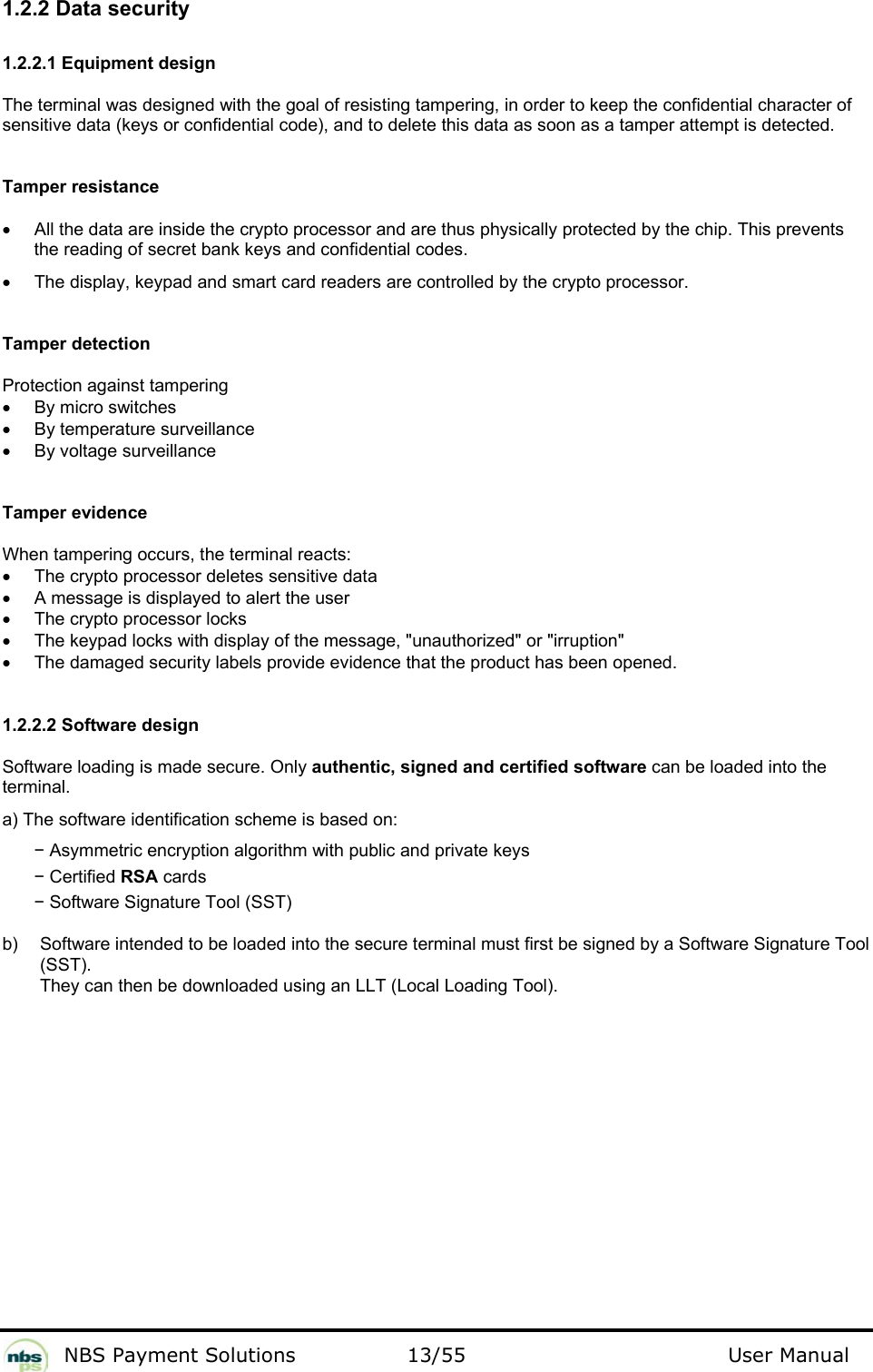           NBS Payment Solutions  13/55                                 User Manual 1.2.2 Data security  1.2.2.1 Equipment design  The terminal was designed with the goal of resisting tampering, in order to keep the confidential character of sensitive data (keys or confidential code), and to delete this data as soon as a tamper attempt is detected.   Tamper resistance  •  All the data are inside the crypto processor and are thus physically protected by the chip. This prevents the reading of secret bank keys and confidential codes.   •  The display, keypad and smart card readers are controlled by the crypto processor.    Tamper detection  Protection against tampering  •  By micro switches  •  By temperature surveillance  •  By voltage surveillance   Tamper evidence  When tampering occurs, the terminal reacts:   •  The crypto processor deletes sensitive data   •  A message is displayed to alert the user  •  The crypto processor locks   •  The keypad locks with display of the message, &quot;unauthorized&quot; or &quot;irruption&quot;  •  The damaged security labels provide evidence that the product has been opened.    1.2.2.2 Software design  Software loading is made secure. Only authentic, signed and certified software can be loaded into the terminal.  a) The software identification scheme is based on:   − Asymmetric encryption algorithm with public and private keys  − Certified RSA cards  − Software Signature Tool (SST)   b)   Software intended to be loaded into the secure terminal must first be signed by a Software Signature Tool (SST).  They can then be downloaded using an LLT (Local Loading Tool).   